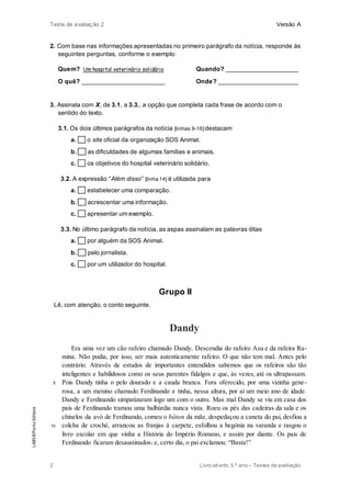 Teste de avaliação 2 Versão A
2 Livro aberto,5.º ano – Testes de avaliação
2. Com base nas informações apresentadas no primeiro parágrafo da notícia, responde às
seguintes perguntas, conforme o exemplo:
Quem? Um hospital veterinário solidário Quando? _____________________
O quê? ________________________ Onde? _______________________
3. Assinala com X, de 3.1. a 3.3., a opção que completa cada frase de acordo com o
sentido do texto.
3.1. Os dois últimos parágrafos da notícia [linhas 9-16]destacam
a. o site oficial da organização SOS Animal.
b. as dificuldades de algumas famílias e animais.
c. os objetivos do hospital veterinário solidário.
3.2. A expressão “Além disso” [linha 14] é utilizada para
a. estabelecer uma comparação.
b. acrescentar uma informação.
c. apresentar um exemplo.
3.3. No último parágrafo da notícia, as aspas assinalam as palavras ditas
a. por alguém da SOS Animal.
b. pelo jornalista.
c. por um utilizador do hospital.
Grupo II
Lê, com atenção, o conto seguinte.
5
10
Dandy
Era uma vez um cão rafeiro chamado Dandy. Descendia do rafeiro Asu e da rafeira Ra-
mina. Não podia, por isso, ser mais autenticamente rafeiro. O que não tem mal. Antes pelo
contrário. Através de estudos de importantes entendidos sabemos que os rafeiros são tão
inteligentes e habilidosos como os seus parentes fidalgos e que, às vezes, até os ultrapassam.
Pois Dandy tinha o pelo dourado e a cauda branca. Fora oferecido, por uma vizinha gene-
rosa, a um menino chamado Ferdinando e tinha, nessa altura, por aí um meio ano de idade.
Dandy e Ferdinando simpatizaram logo um com o outro. Mas mal Dandy se viu em casa dos
pais de Ferdinando tramou uma balbúrdia nunca vista. Roeu os pés das cadeiras da sala e os
chinelos da avó de Ferdinando, comeu o bâton da mãe, despedaçou a caneta do pai, desfiou a
colcha de croché, arrancou as franjas à carpete, esfolhou a begónia na varanda e rasgou o
livro escolar em que vinha a História do Império Romano, e assim por diante. Os pais de
Ferdinando ficaram desaustinados1 e, certo dia, o pai exclamou: “Basta!”
LAB5©PortoEditora
 