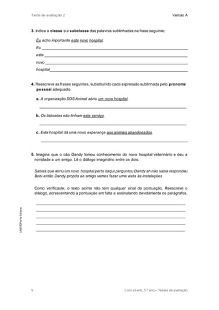 Teste de avaliação 2 Versão A
5 Livro aberto,5.º ano – Testes de avaliação
3. Indica a classe e a subclasse das palavras sublinhadas na frase seguinte:
Eu acho importante este novo hospital.
Eu ___________________________________________________________________
este __________________________________________________________________
novo __________________________________________________________________
hospital________________________________________________________________
4. Reescreve as frases seguintes, substituindo cada expressão sublinhada pelo pronome
pessoal adequado.
a. A organização SOS Animal abriu um novo hospital.
____________________________________________________________________
b. Os lisboetas não tinham este serviço.
____________________________________________________________________
c. Este hospital dá uma nova esperança aos animais abandonados.
____________________________________________________________________
5. Imagina que o cão Dandy tomou conhecimento do novo hospital veterinário e deu a
novidade a um amigo. Lê o diálogo imaginário entre os dois:
Sabias que abriu um novo hospital perto daqui perguntou Dandy ah não sabia respondeu
Bobi então Dandy propôs ao amigo vamos fazer uma visita às instalações
Como verificaste, o texto acima não tem qualquer sinal de pontuação. Reescreve o
diálogo, acrescentando a pontuação em falta e assinalando devidamente os parágrafos.
_____________________________________________________________________
_____________________________________________________________________
_____________________________________________________________________
_____________________________________________________________________
_____________________________________________________________________
LAB5©PortoEditora
 