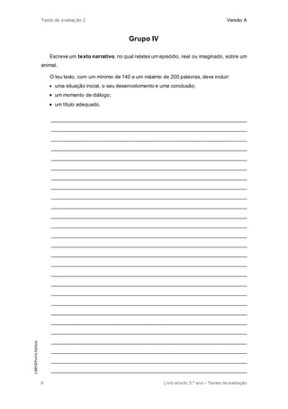 Teste de avaliação 2 Versão A
6 Livro aberto,5.º ano – Testes de avaliação
Grupo IV
Escreve um texto narrativo, no qual relates um episódio, real ou imaginado, sobre um
animal.
O teu texto, com um mínimo de 140 e um máximo de 200 palavras, deve incluir:
 uma situação inicial, o seu desenvolvimento e uma conclusão;
 um momento de diálogo;
 um título adequado.
_____________________________________________________________________
_____________________________________________________________________
_____________________________________________________________________
_____________________________________________________________________
_____________________________________________________________________
_____________________________________________________________________
_____________________________________________________________________
_____________________________________________________________________
_____________________________________________________________________
_____________________________________________________________________
_____________________________________________________________________
_____________________________________________________________________
_____________________________________________________________________
_____________________________________________________________________
_____________________________________________________________________
_____________________________________________________________________
_____________________________________________________________________
_____________________________________________________________________
_____________________________________________________________________
_____________________________________________________________________
_____________________________________________________________________
_____________________________________________________________________
_____________________________________________________________________
_____________________________________________________________________
_____________________________________________________________________
_____________________________________________________________________
_____________________________________________________________________
LAB5©PortoEditora
 