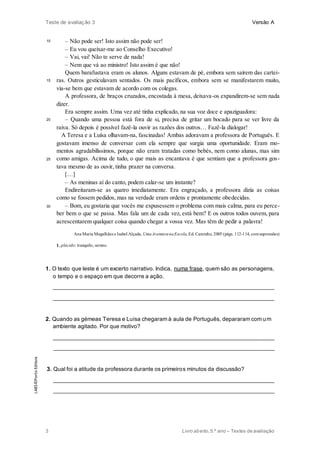 Teste de avaliação 3 Versão A
3 Livro aberto,5.º ano – Testes de avaliação
10
15
20
25
30
– Não pode ser! Isto assim não pode ser!
– Eu vou queixar-me ao Conselho Executivo!
– Vai, vai! Não te serve de nada!
– Nem que vá ao ministro! Isto assim é que não!
Quem barafustava eram os alunos. Alguns estavam de pé, embora sem saírem das cartei-
ras. Outros gesticulavam sentados. Os mais pacíficos, embora sem se manifestarem muito,
via-se bem que estavam de acordo com os colegas.
A professora, de braços cruzados, encostada à mesa, deixava-os expandirem-se sem nada
dizer.
Era sempre assim. Uma vez até tinha explicado, na sua voz doce e apaziguadora:
– Quando uma pessoa está fora de si, precisa de gritar um bocado para se ver livre da
raiva. Só depois é possível fazê-la ouvir as razões dos outros… Fazê-la dialogar!
A Teresa e a Luísa olhavam-na, fascinadas! Ambas adoravam a professora de Português. E
gostavam imenso de conversar com ela sempre que surgia uma oportunidade. Eram mo-
mentos agradabilíssimos, porque não eram tratadas como bebés, nem como alunas, mas sim
como amigas. Acima de tudo, o que mais as encantava é que sentiam que a professora gos-
tava mesmo de as ouvir, tinha prazer na conversa.
[…]
– As meninas aí do canto, podem calar-se um instante?
Endireitaram-se as quatro imediatamente. Era engraçado, a professora dizia as coisas
como se fossem pedidos, mas na verdade eram ordens e prontamente obedecidas.
– Bom, eu gostaria que vocês me expusessem o problema com mais calma, para eu perce-
ber bem o que se passa. Mas fala um de cada vez, está bem? E os outros todos ouvem, para
acrescentarem qualquer coisa quando chegar a vossa vez. Mas têm de pedir a palavra!
Ana Maria Magalhães e Isabel Alçada, UmaAventuranaEscola, Ed. Caminho, 2005 (págs. 112-114, comsupressões)
1. plácido: tranquilo, sereno.
1. O texto que leste é um excerto narrativo. Indica, numa frase, quem são as personagens,
o tempo e o espaço em que decorre a ação.
______________________________________________________________________
______________________________________________________________________
2. Quando as gémeas Teresa e Luísa chegaram à aula de Português, depararam com um
ambiente agitado. Por que motivo?
______________________________________________________________________
______________________________________________________________________
3. Qual foi a atitude da professora durante os primeiros minutos da discussão?
______________________________________________________________________
______________________________________________________________________
LAB5©PortoEditora
 