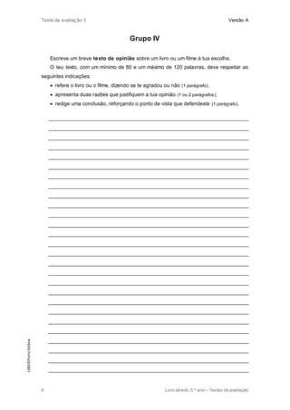 Teste de avaliação 3 Versão A
6 Livro aberto,5.º ano – Testes de avaliação
Grupo IV
Escreve um breve texto de opinião sobre um livro ou um filme à tua escolha.
O teu texto, com um mínimo de 80 e um máximo de 120 palavras, deve respeitar as
seguintes indicações:
 refere o livro ou o filme, dizendo se te agradou ou não (1 parágrafo);
 apresenta duas razões que justifiquem a tua opinião (1 ou 2 parágrafos);
 redige uma conclusão, reforçando o ponto de vista que defendeste (1 parágrafo).
______________________________________________________________________
______________________________________________________________________
______________________________________________________________________
______________________________________________________________________
______________________________________________________________________
______________________________________________________________________
______________________________________________________________________
______________________________________________________________________
______________________________________________________________________
______________________________________________________________________
______________________________________________________________________
______________________________________________________________________
______________________________________________________________________
______________________________________________________________________
______________________________________________________________________
______________________________________________________________________
______________________________________________________________________
______________________________________________________________________
______________________________________________________________________
______________________________________________________________________
______________________________________________________________________
______________________________________________________________________
______________________________________________________________________
______________________________________________________________________
______________________________________________________________________
______________________________________________________________________
______________________________________________________________________
LAB5©PortoEditora
 