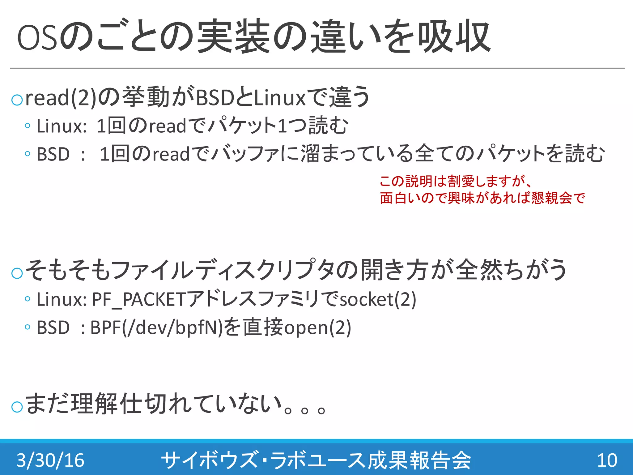 OSのごとの実装の違いを吸収
oread(2)の挙動がBSDとLinuxで違う
◦ Linux:	
  	
  1回のreadでパケット1つ読む
◦ BSD	
  	
  :	
  	
  	
  1回のreadでバッファに溜まっている全てのパケットを読む
oそもそもファイルディスクリプタの開き方が全然ちがう
◦ Linux:	
  PF_PACKETアドレスファミリでsocket(2)
◦ BSD	
  	
  :	
  BPF(/dev/bpfN)を直接open(2)
oまだ理解仕切れていない。。。
3/30/16 サイボウズ・ラボユース成果報告会 10
この説明は割愛しますが、
面白いので興味があれば懇親会で
 