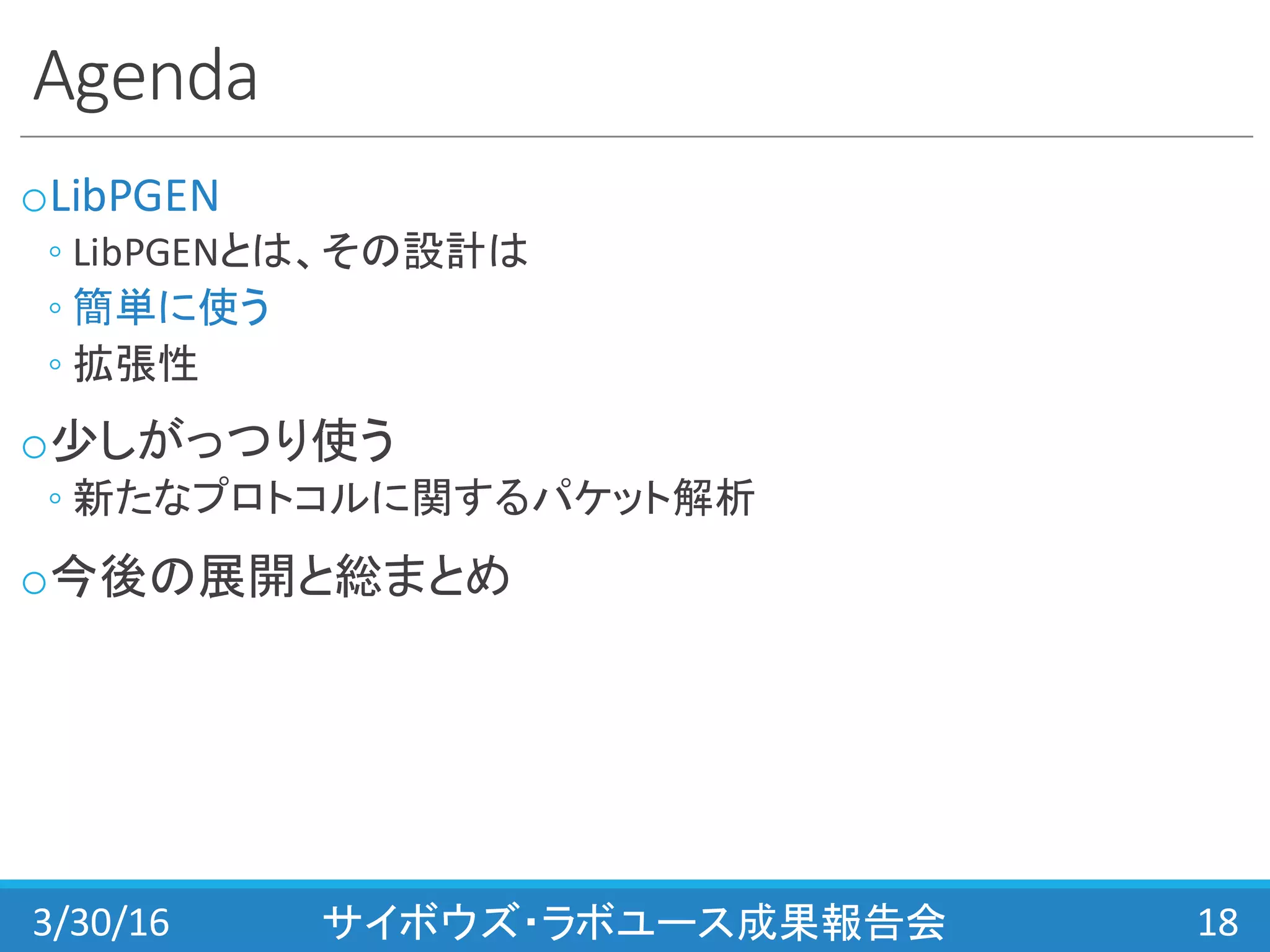 Agenda
oLibPGEN
◦ LibPGENとは、その設計は
◦ 簡単に使う
◦ 拡張性
o少しがっつり使う
◦ 新たなプロトコルに関するパケット解析
o今後の展開と総まとめ
3/30/16 サイボウズ・ラボユース成果報告会 18
 