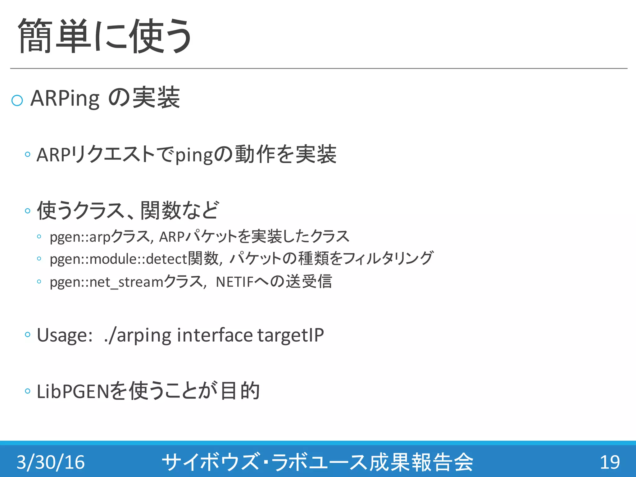 簡単に使う
o ARPing の実装
◦ ARPリクエストでpingの動作を実装
◦ 使うクラス、関数など
◦ pgen::arpクラス,	
  ARPパケットを実装したクラス
◦ pgen::module::detect関数,	
   パケットの種類をフィルタリング
◦ pgen::net_streamクラス,	
   NETIFへの送受信
◦ Usage:	
  	
  ./arping interface	
  targetIP
◦ LibPGENを使うことが目的
3/30/16 サイボウズ・ラボユース成果報告会 19
 