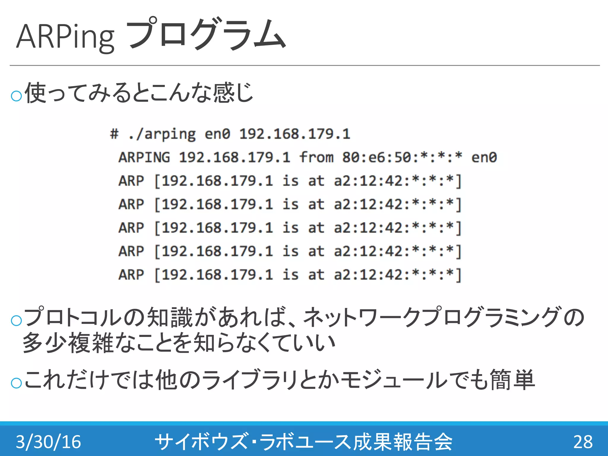 ARPing プログラム
o使ってみるとこんな感じ
oプロトコルの知識があれば、ネットワークプログラミングの
多少複雑なことを知らなくていい
oこれだけでは他のライブラリとかモジュールでも簡単
3/30/16 サイボウズ・ラボユース成果報告会 28
 