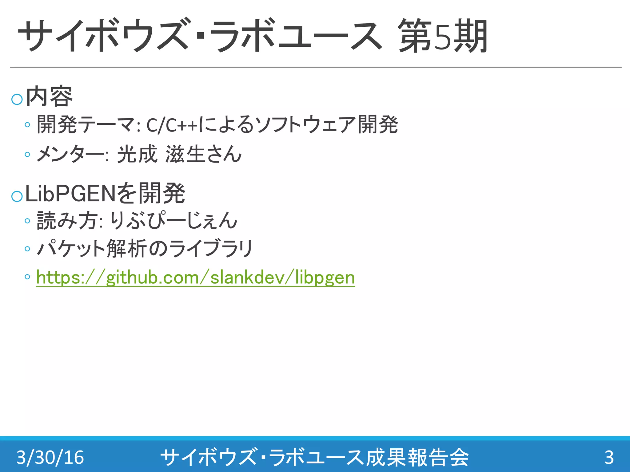 サイボウズ・ラボユース 第5期
o内容
◦ 開発テーマ:	
  C/C++によるソフトウェア開発
◦ メンター: 光成 滋生さん
oLibPGENを開発
◦ 読み方: りぶぴーじぇん
◦ パケット解析のライブラリ
◦ https://github.com/slankdev/libpgen
3/30/16 サイボウズ・ラボユース成果報告会 3
 