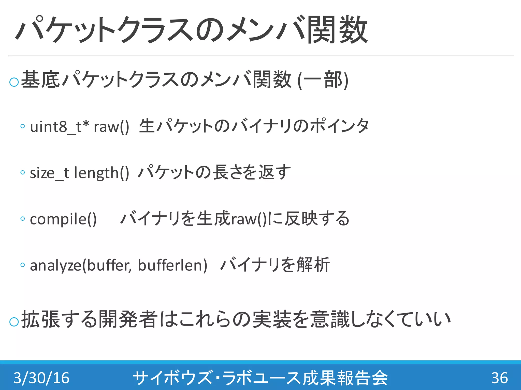 パケットクラスのメンバ関数
o基底パケットクラスのメンバ関数 (一部)
◦ uint8_t*	
  raw() 生パケットのバイナリのポインタ
◦ size_t length() パケットの長さを返す
◦ compile() バイナリを生成raw()に反映する
◦ analyze(buffer,	
  bufferlen) バイナリを解析
o拡張する開発者はこれらの実装を意識しなくていい
3/30/16 サイボウズ・ラボユース成果報告会 36
 