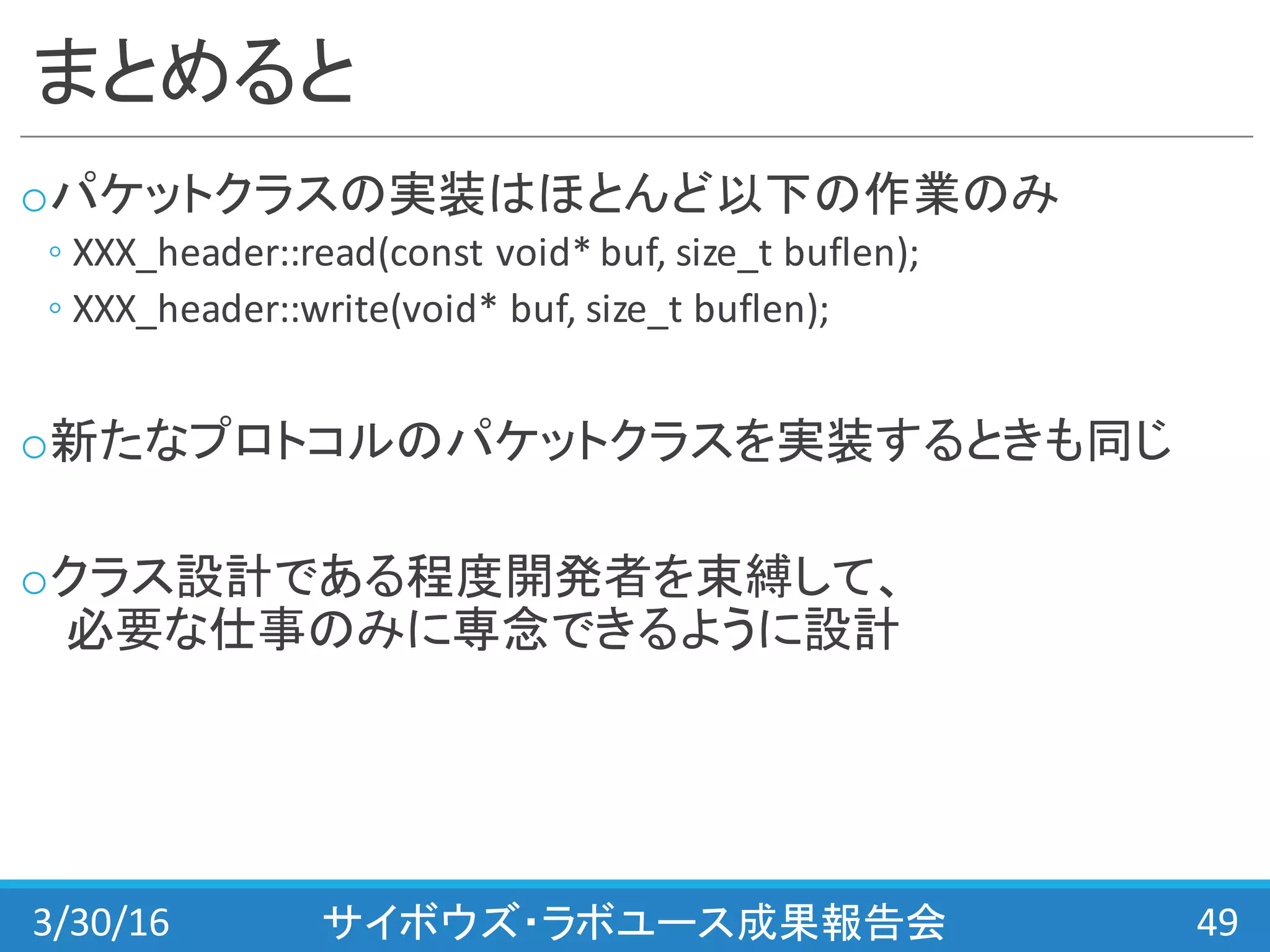 まとめると
oパケットクラスの実装はほとんど以下の作業のみ
◦ XXX_header::read(const void*	
  buf,	
  size_t buflen);
◦ XXX_header::write(void*	
  buf,	
  size_t buflen);
o新たなプロトコルのパケットクラスを実装するときも同じ
oクラス設計である程度開発者を束縛して、
必要な仕事のみに専念できるように設計
3/30/16 サイボウズ・ラボユース成果報告会 49
 