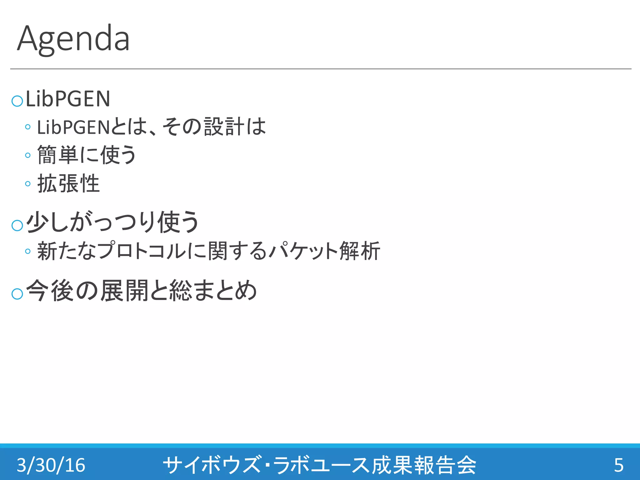 Agenda
oLibPGEN
◦ LibPGENとは、その設計は
◦ 簡単に使う
◦ 拡張性
o少しがっつり使う
◦ 新たなプロトコルに関するパケット解析
o今後の展開と総まとめ
3/30/16 サイボウズ・ラボユース成果報告会 5
 