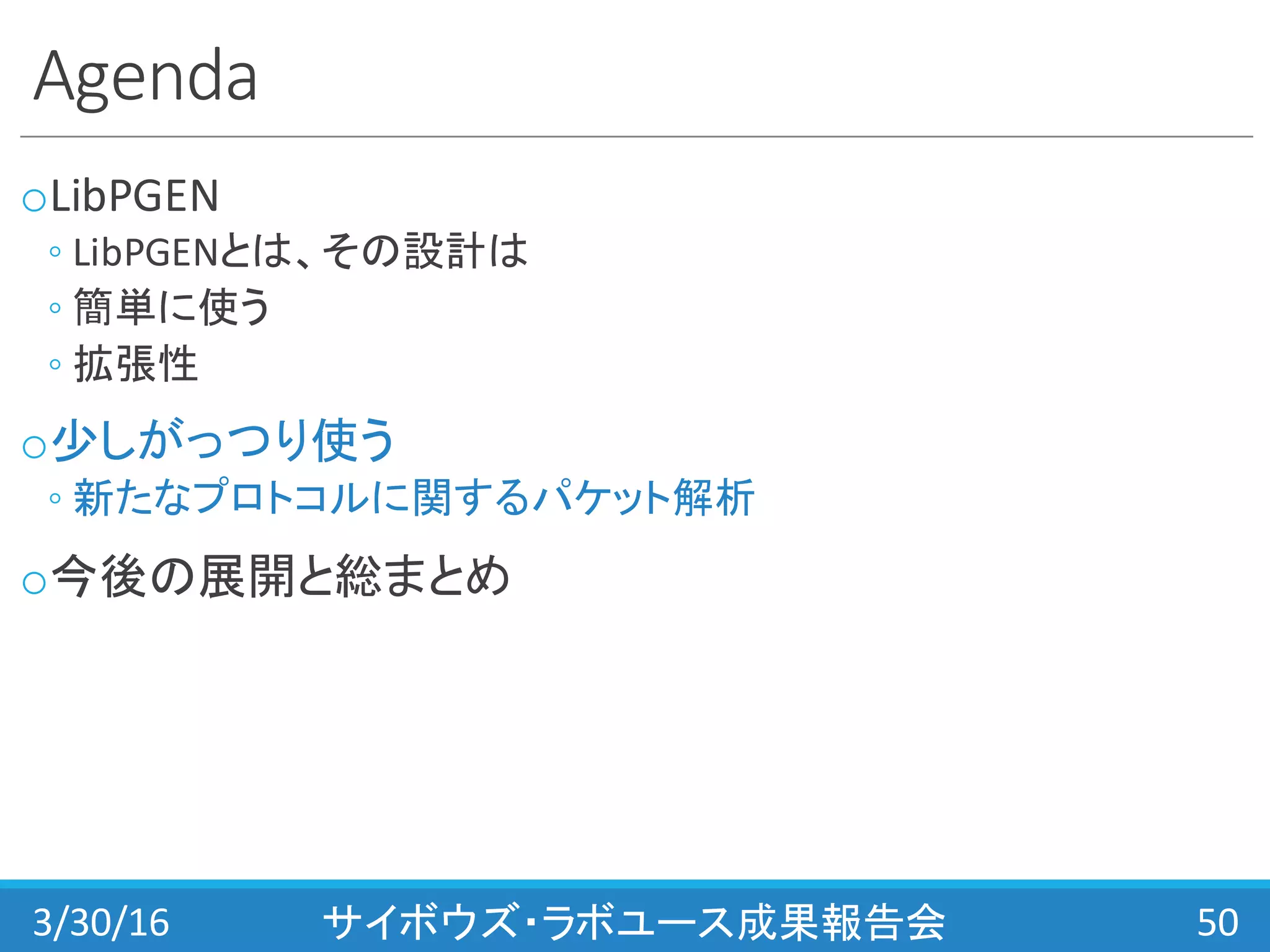 Agenda
oLibPGEN
◦ LibPGENとは、その設計は
◦ 簡単に使う
◦ 拡張性
o少しがっつり使う
◦ 新たなプロトコルに関するパケット解析
o今後の展開と総まとめ
3/30/16 サイボウズ・ラボユース成果報告会 50
 
