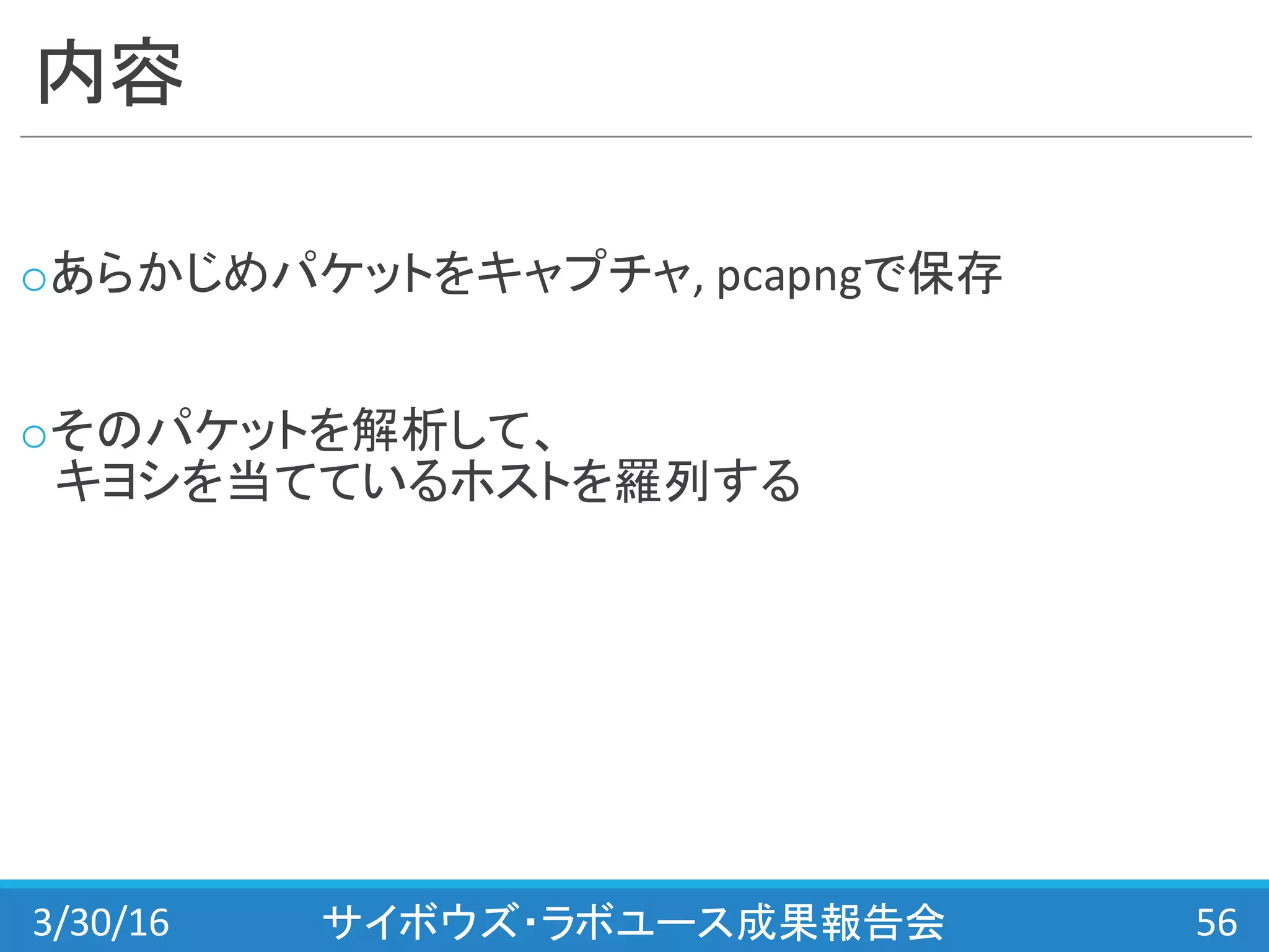 内容
oあらかじめパケットをキャプチャ,	
  pcapngで保存
oそのパケットを解析して、
キヨシを当てているホストを羅列する
3/30/16 サイボウズ・ラボユース成果報告会 56
 