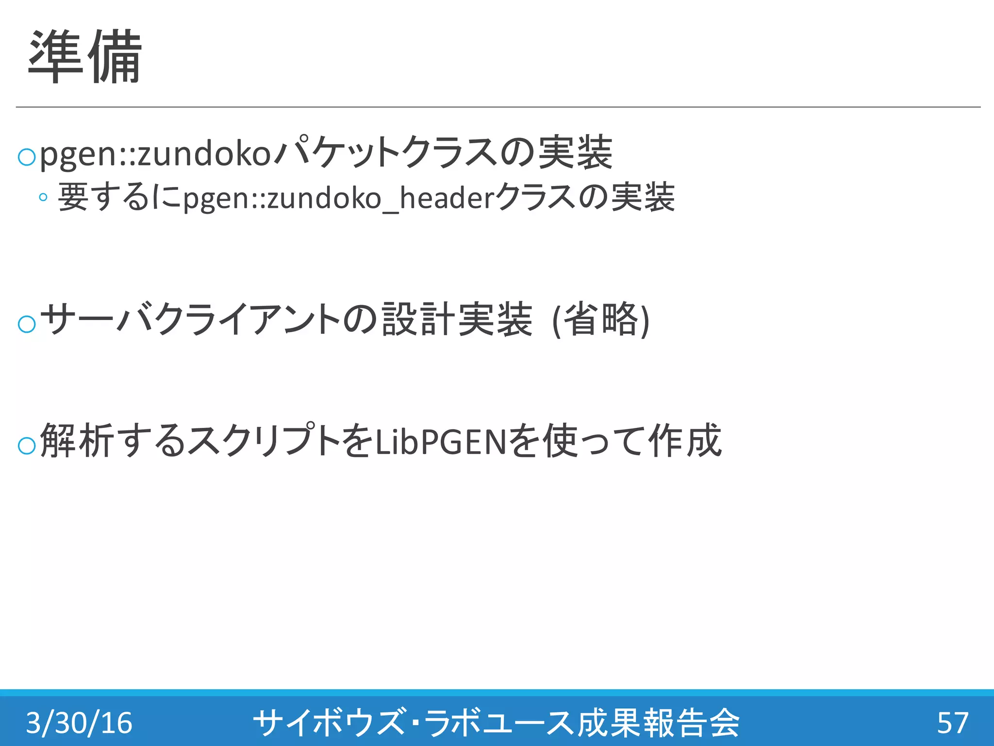 準備
opgen::zundokoパケットクラスの実装
◦ 要するにpgen::zundoko_headerクラスの実装
oサーバクライアントの設計実装 (省略)
o解析するスクリプトをLibPGENを使って作成
3/30/16 サイボウズ・ラボユース成果報告会 57
 