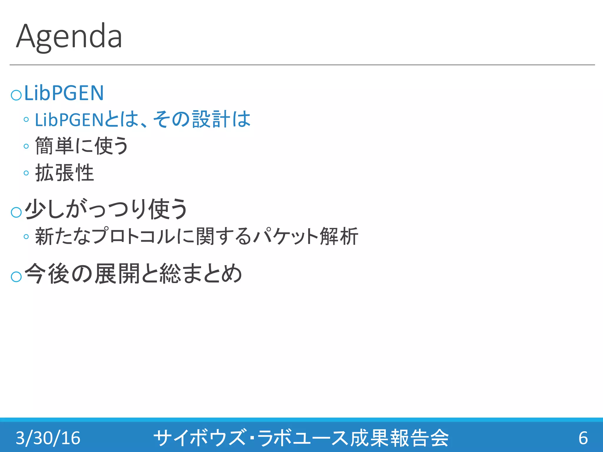 Agenda
oLibPGEN
◦ LibPGENとは、その設計は
◦ 簡単に使う
◦ 拡張性
o少しがっつり使う
◦ 新たなプロトコルに関するパケット解析
o今後の展開と総まとめ
3/30/16 サイボウズ・ラボユース成果報告会 6
 