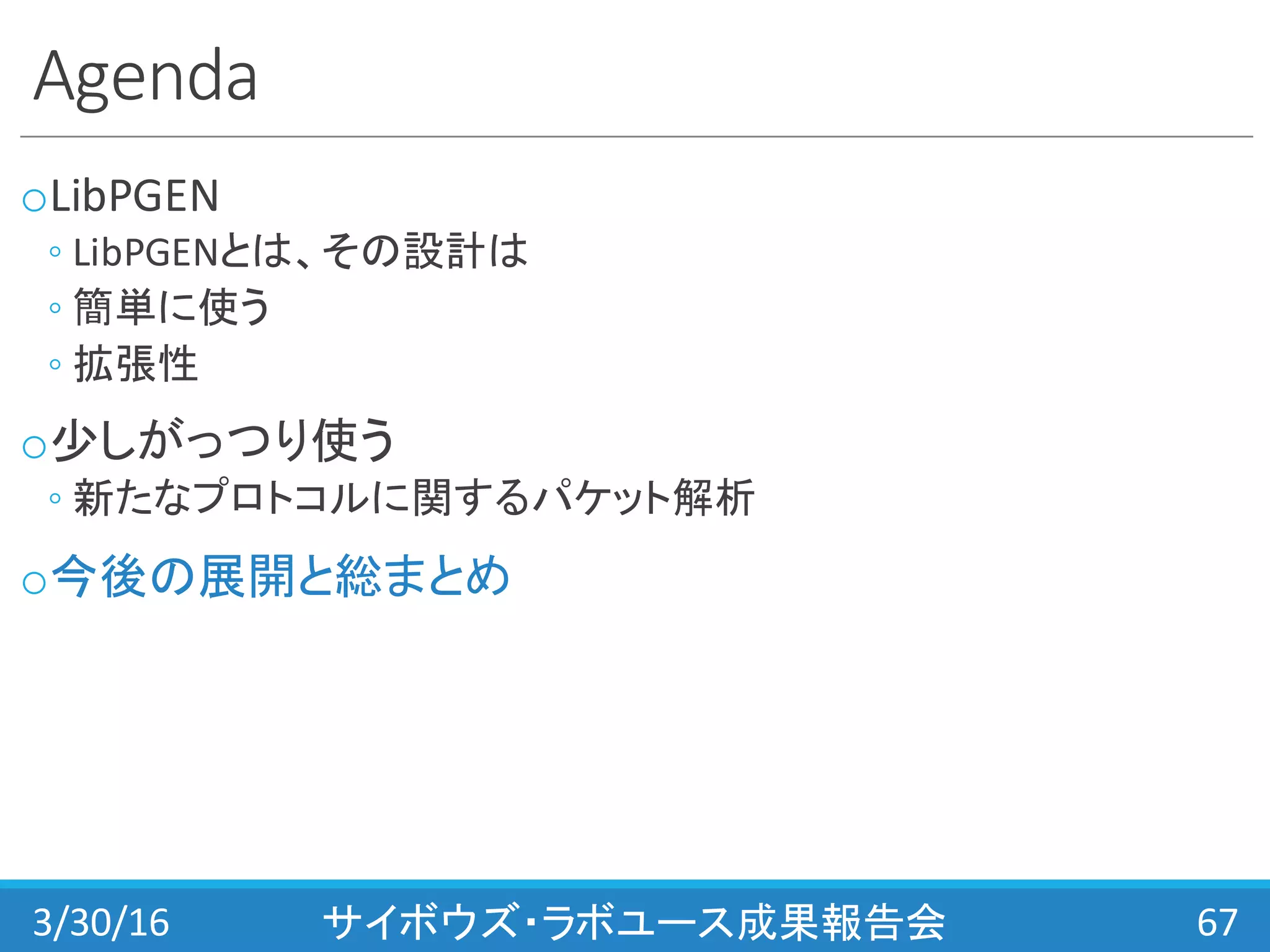 Agenda
oLibPGEN
◦ LibPGENとは、その設計は
◦ 簡単に使う
◦ 拡張性
o少しがっつり使う
◦ 新たなプロトコルに関するパケット解析
o今後の展開と総まとめ
3/30/16 サイボウズ・ラボユース成果報告会 67
 