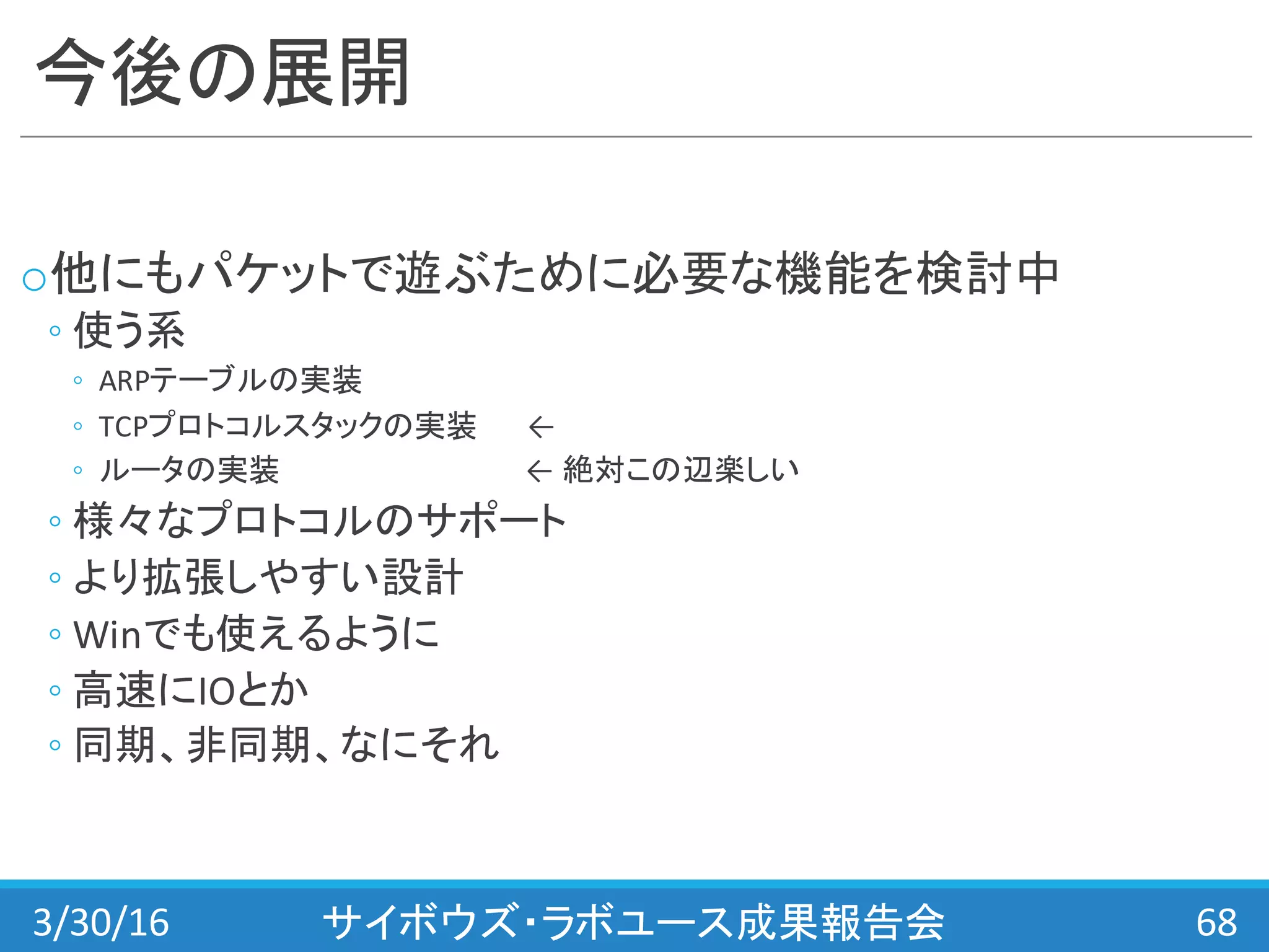今後の展開
o他にもパケットで遊ぶために必要な機能を検討中
◦ 使う系
◦ ARPテーブルの実装
◦ TCPプロトコルスタックの実装 ←
◦ ルータの実装 ← 絶対この辺楽しい
◦ 様々なプロトコルのサポート
◦ より拡張しやすい設計
◦ Winでも使えるように
◦ 高速にIOとか
◦ 同期、非同期、なにそれ
3/30/16 サイボウズ・ラボユース成果報告会 68
 