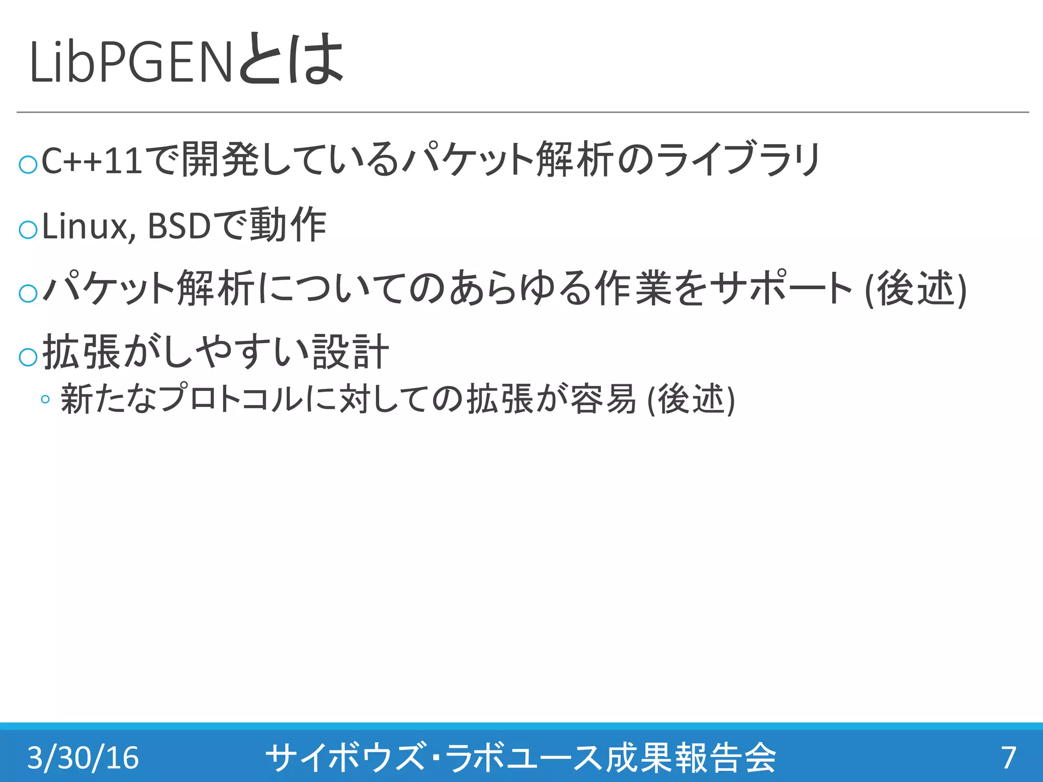 LibPGENとは
oC++11で開発しているパケット解析のライブラリ
oLinux,	
  BSDで動作
oパケット解析についてのあらゆる作業をサポート (後述)
o拡張がしやすい設計
◦ 新たなプロトコルに対しての拡張が容易 (後述)
3/30/16 サイボウズ・ラボユース成果報告会 7
 
