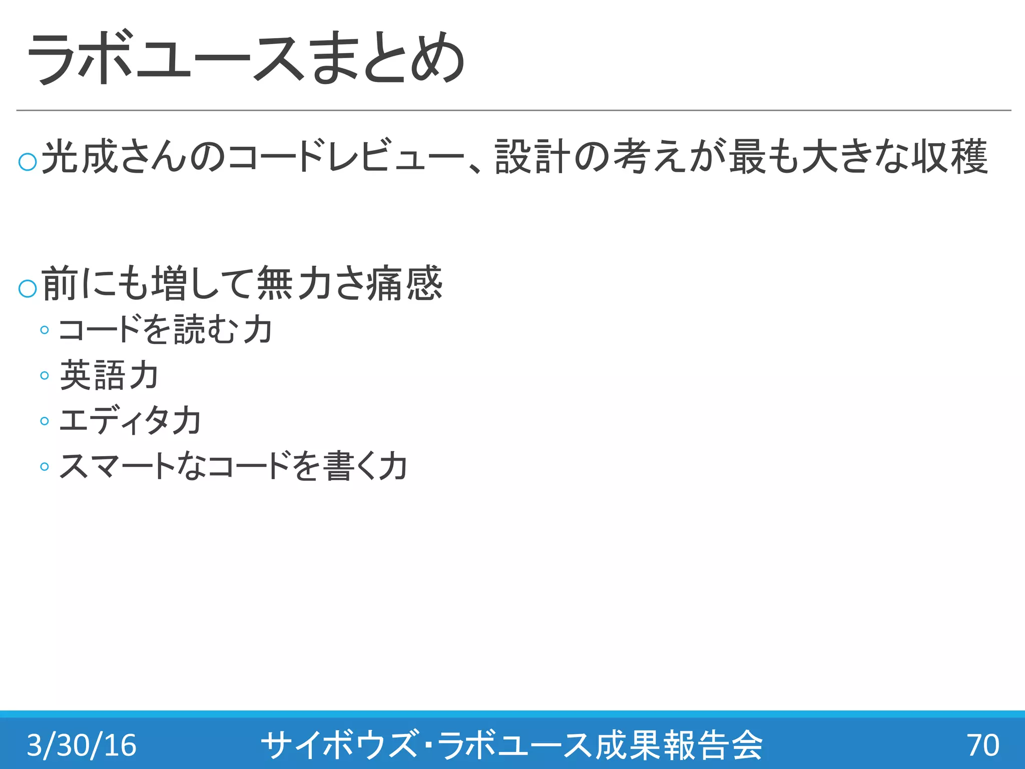 ラボユースまとめ
o光成さんのコードレビュー、設計の考えが最も大きな収穫
o前にも増して無力さ痛感
◦ コードを読む力
◦ 英語力
◦ エディタ力
◦ スマートなコードを書く力
3/30/16 サイボウズ・ラボユース成果報告会 70
 