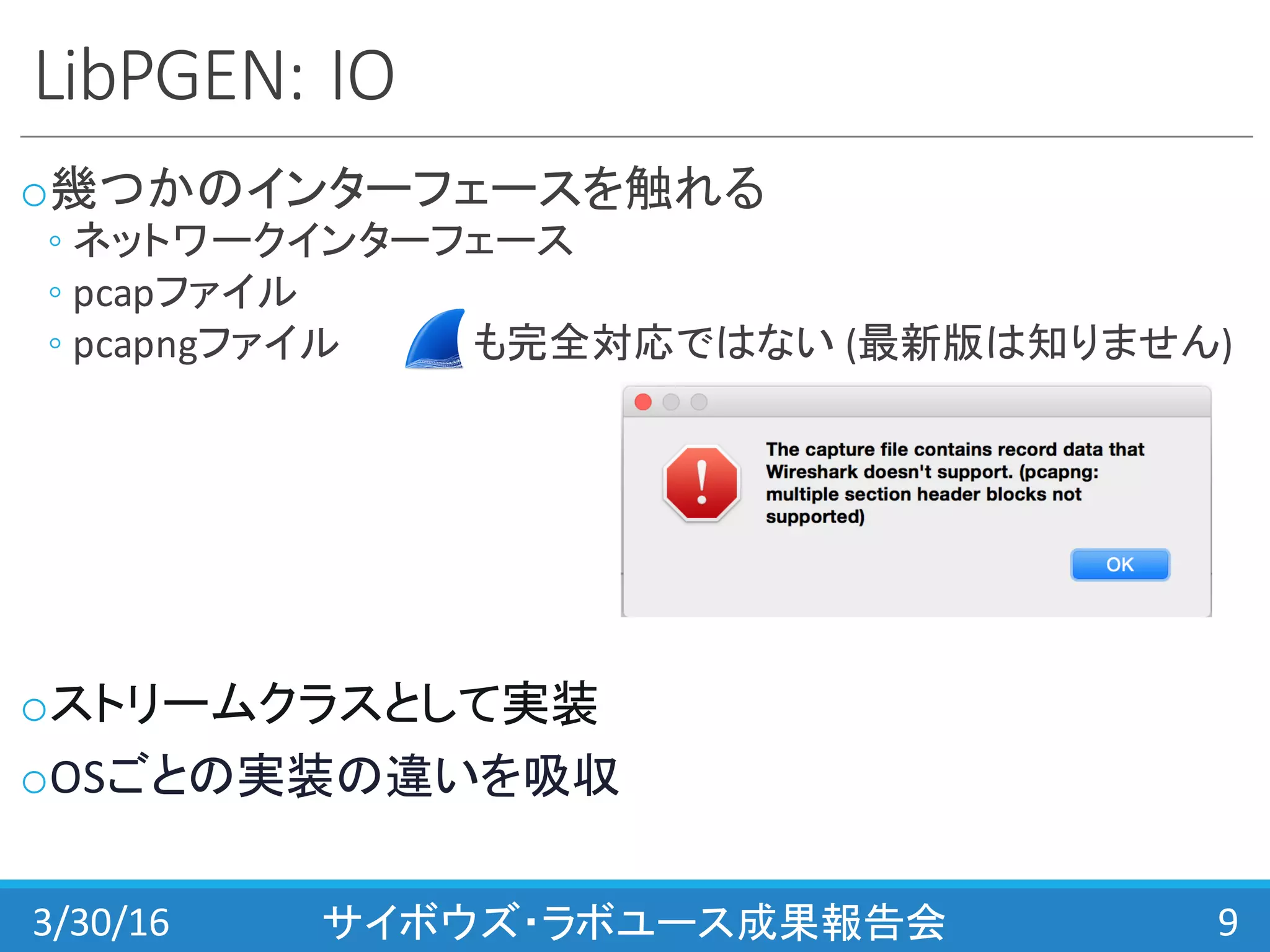 LibPGEN:	
  IO
o幾つかのインターフェースを触れる
◦ ネットワークインターフェース
◦ pcapファイル
◦ pcapngファイル も完全対応ではない (最新版は知りません)
oストリームクラスとして実装
oOSごとの実装の違いを吸収
3/30/16 サイボウズ・ラボユース成果報告会 9
 
