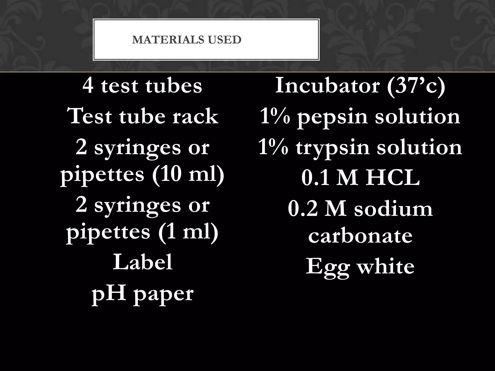 MATERIALS USED


  4 test tubes          Incubator (37’c)
Test tube rack         1% pepsin solution
 2 syringes or         1% trypsin solution
pipettes (10 ml)           0.1 M HCL
 2 syringes or           0.2 M sodium
pipettes (1 ml)             carbonate
     Label                 Egg white
   pH paper
 