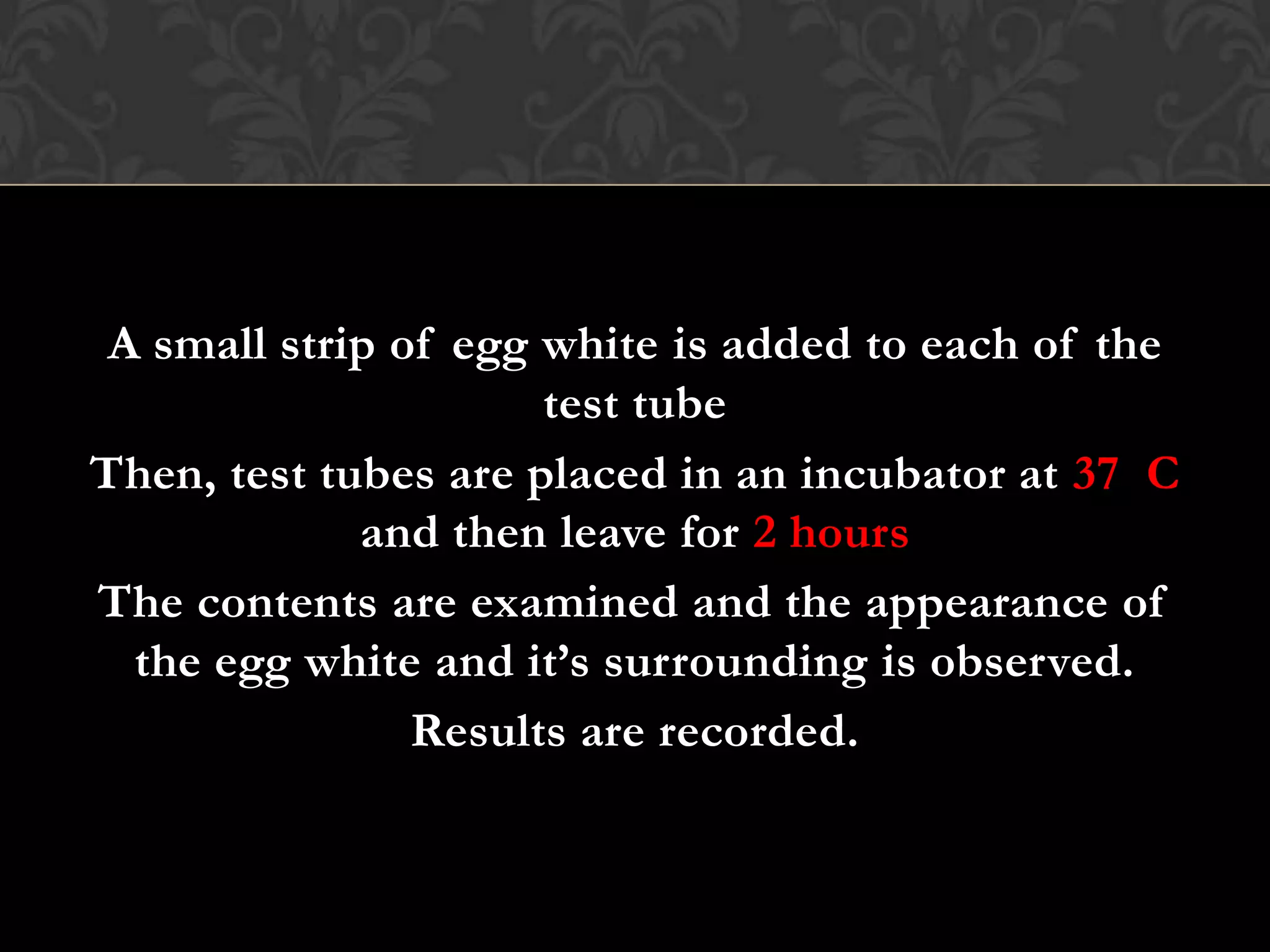 A small strip of egg white is added to each of the
                      test tube
Then, test tubes are placed in an incubator at 37 C
             and then leave for 2 hours
The contents are examined and the appearance of
  the egg white and it’s surrounding is observed.
                Results are recorded.
 