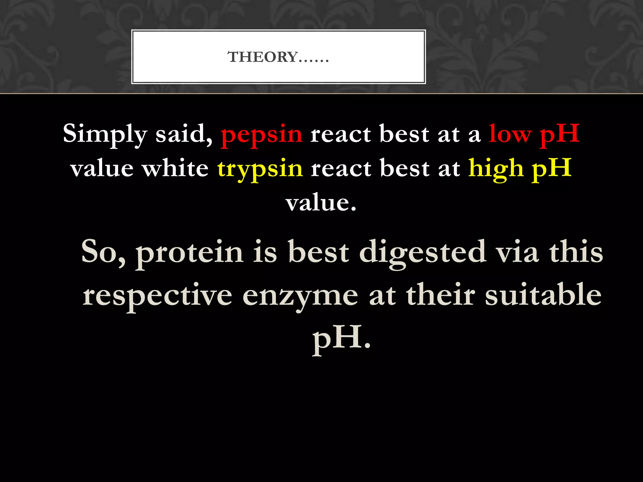 THEORY……



Simply said, pepsin react best at a low pH
 value white trypsin react best at high pH
                   value.
 So, protein is best digested via this
 respective enzyme at their suitable
                 pH.
 
