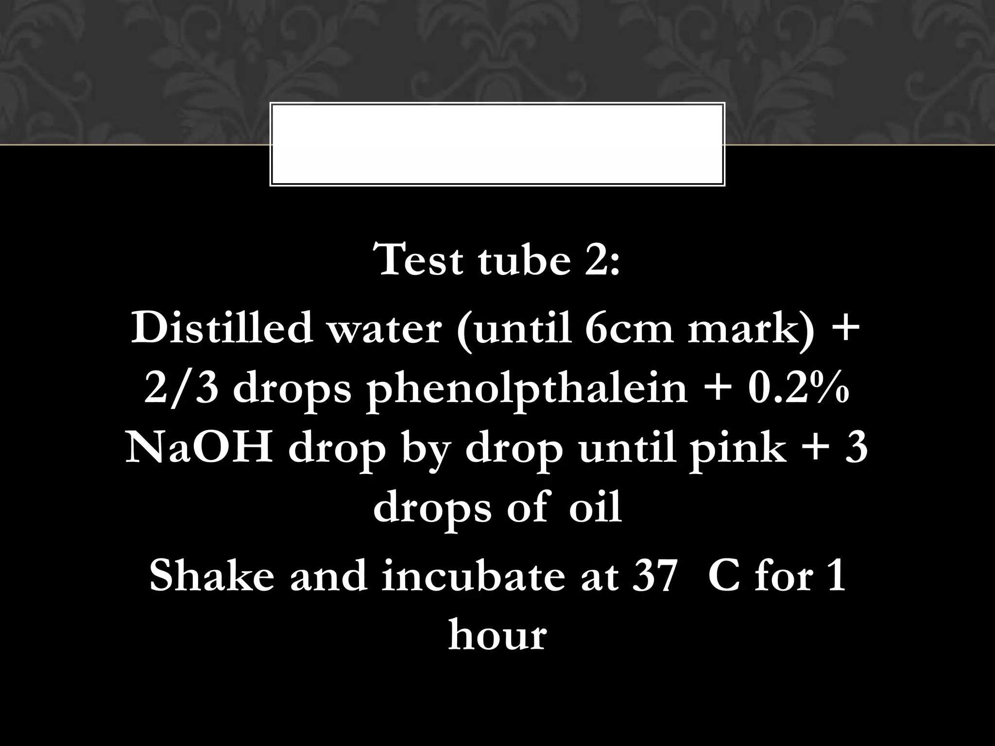 Test tube 2:
Distilled water (until 6cm mark) +
2/3 drops phenolpthalein + 0.2%
NaOH drop by drop until pink + 3
           drops of oil
 Shake and incubate at 37 C for 1
               hour
 