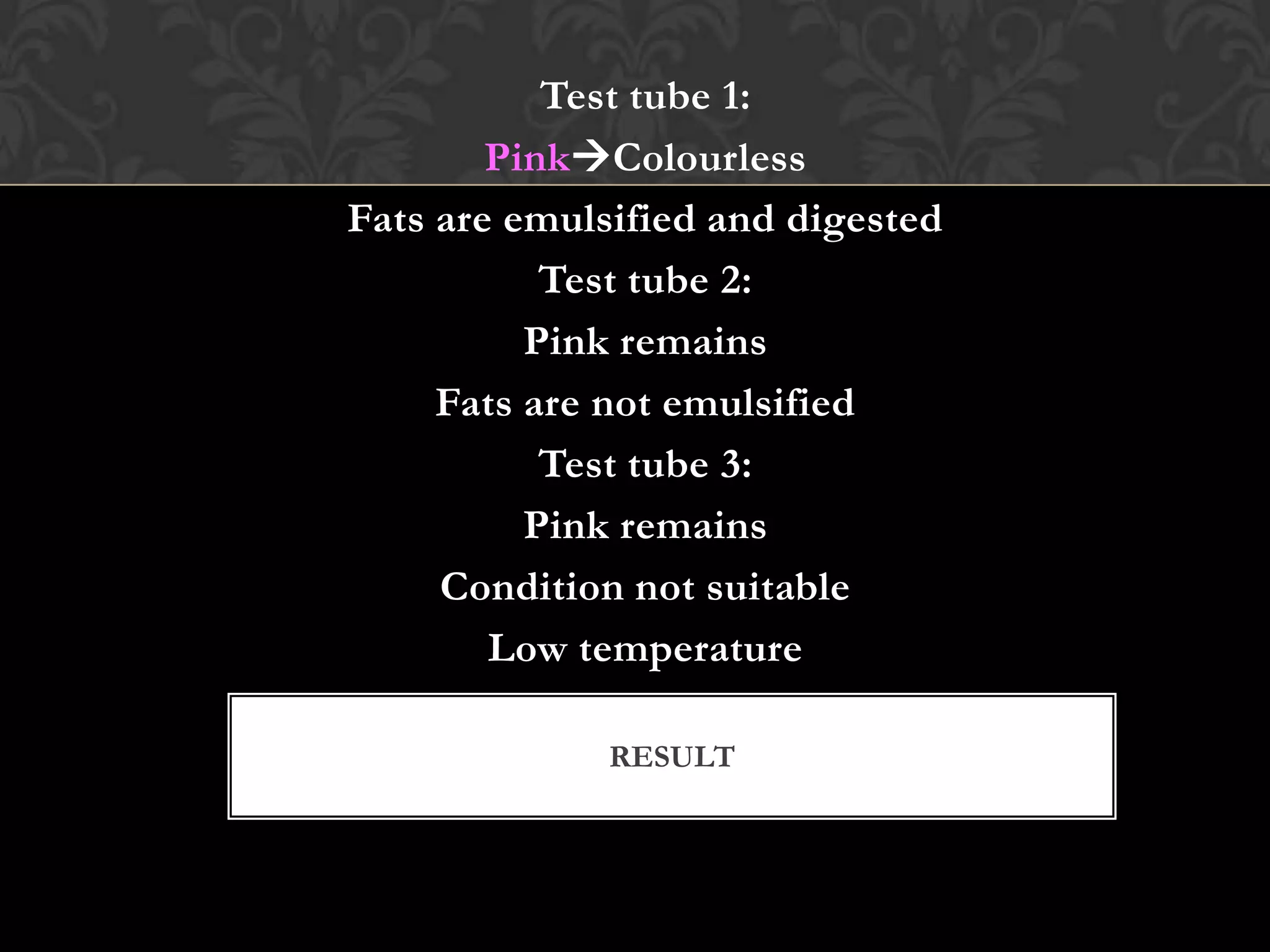Test tube 1:
        PinkColourless
Fats are emulsified and digested
           Test tube 2:
          Pink remains
     Fats are not emulsified
           Test tube 3:
          Pink remains
     Condition not suitable
        Low temperature

              RESULT
 