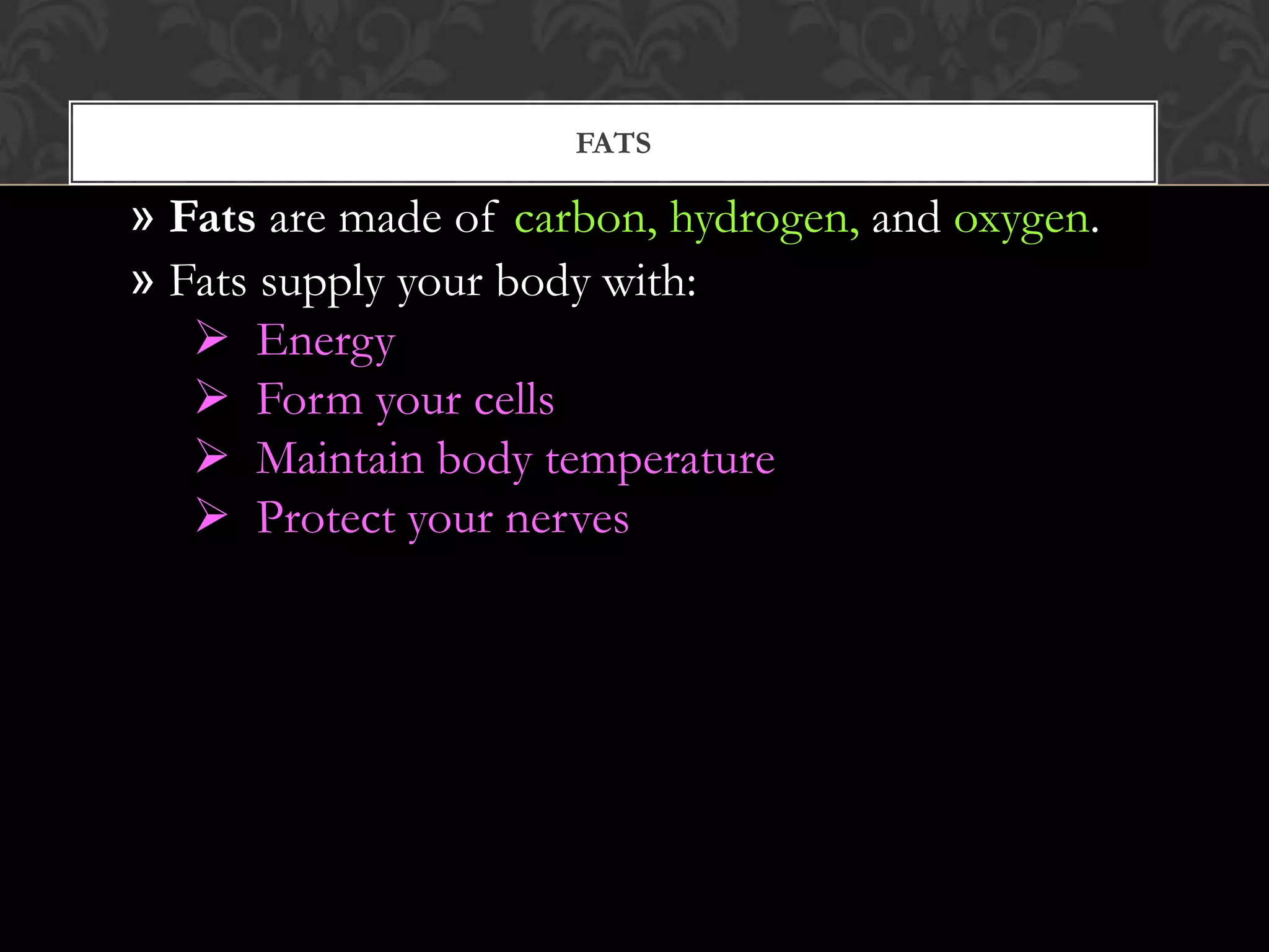FATS

» Fats are made of carbon, hydrogen, and oxygen.
» Fats supply your body with:
    Energy
    Form your cells
    Maintain body temperature
    Protect your nerves
 