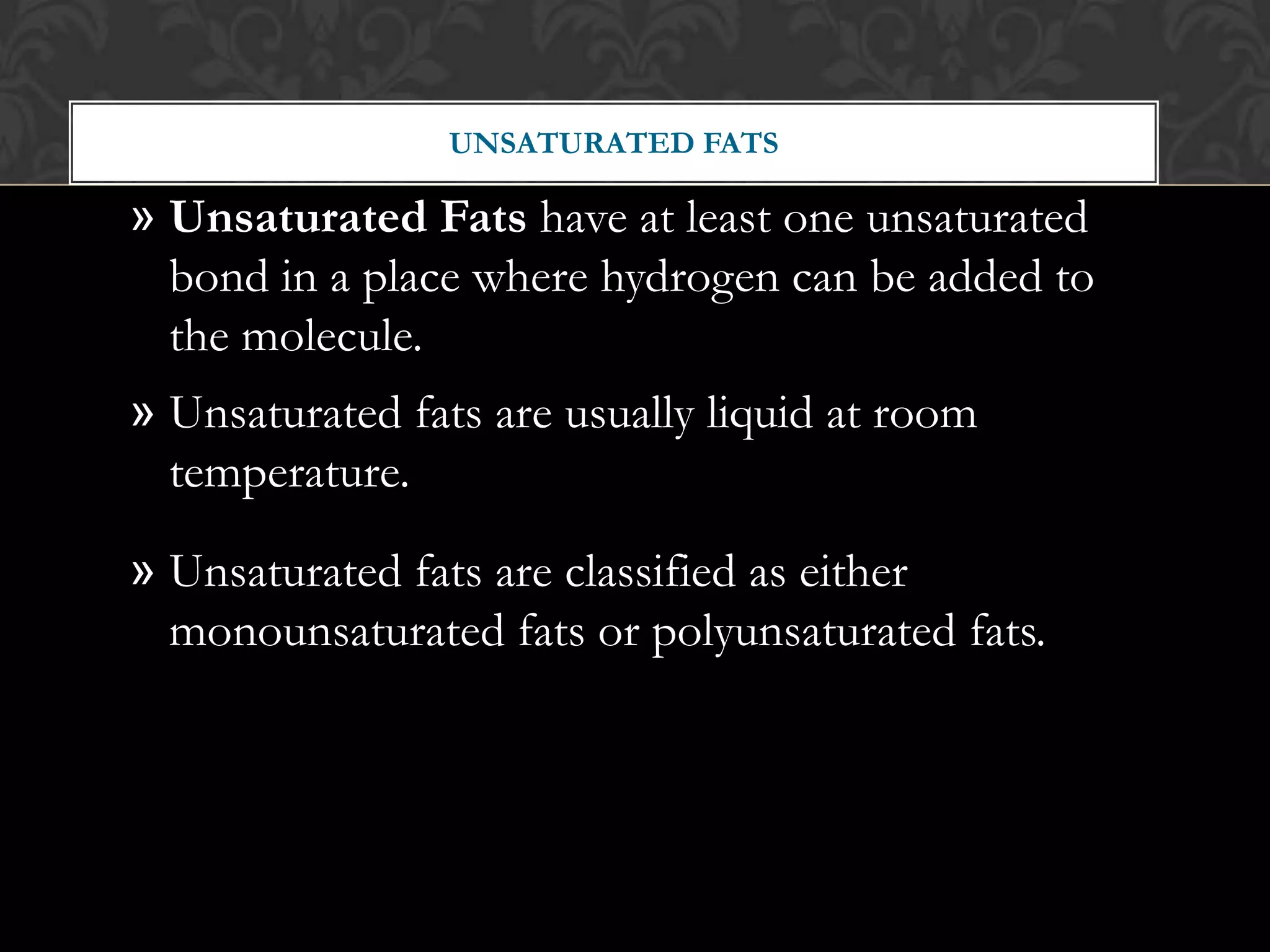 UNSATURATED FATS

» Unsaturated Fats have at least one unsaturated
  bond in a place where hydrogen can be added to
  the molecule.
» Unsaturated fats are usually liquid at room
  temperature.

» Unsaturated fats are classified as either
  monounsaturated fats or polyunsaturated fats.
 