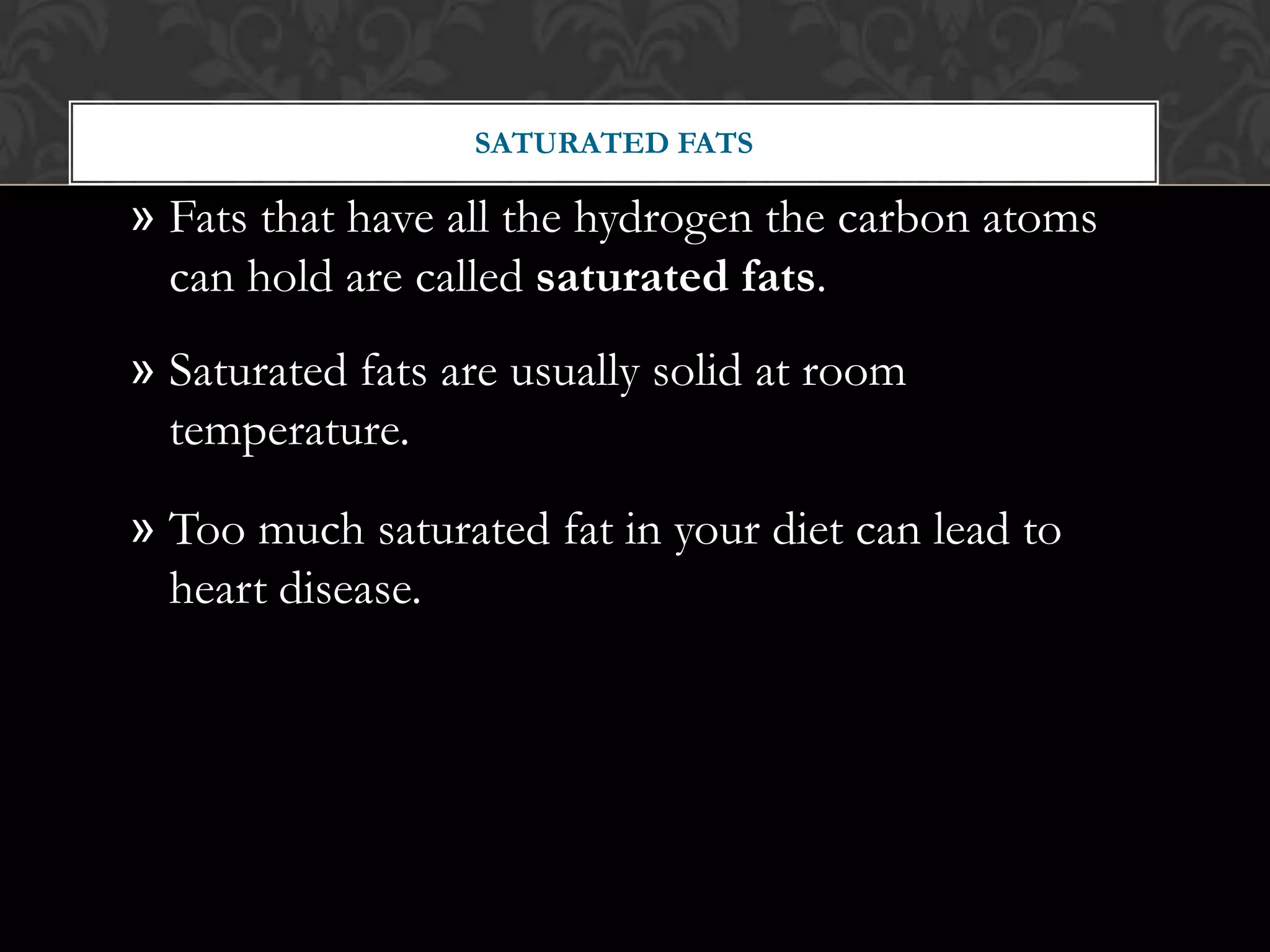 SATURATED FATS

» Fats that have all the hydrogen the carbon atoms
  can hold are called saturated fats.
» Saturated fats are usually solid at room
  temperature.

» Too much saturated fat in your diet can lead to
  heart disease.
 