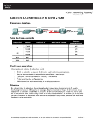 Laboratorio 6.7.5: Configuración de subred y router
Diagrama de topología

Tabla de direccionamiento
Dispositivo

Interfaz

Dirección IP

Máscara de subred

Gateway
predeterminado
N/C
N/C

Fa0/0

N/C

S0/0/0

R2

Fa0/0
S0/0/0

R1

N/C

PC1

NIC

PC2

NIC

Objetivos de aprendizaje
Al completar esta práctica de laboratorio podrá:




Dividir en subredes un espacio de dirección según determinados requisitos. 






Asignar las direcciones correspondientes a interfaces y documentos. 



Configurar y activar las interfaces seriales y FastEthernet. 



Probar y verificar las configuraciones. 



Reflexionar sobre la implementación de la red y documentarlo. 



Situación
En esta actividad de laboratorio diseñará y aplicará un esquema de direccionamiento IP para la
topología presentada en el Diagrama de topología. Se proporcionará un bloque de direcciones, al que
debe dividir en subredes para brindar un esquema de direccionamiento lógico para la red. Por lo tanto
los routers estarán listos para la configuración de la dirección de la interfaz de acuerdo con el esquema
de direccionamiento IP del usuario. Una vez que se complete la configuración, verifique que la red esté
funcionando adecuadamente.

All contents are Copyright © 1992–2009 Cisco Systems, Inc. All rights reserved. This document is Cisco Public Information.

Página 1 de 3

 
