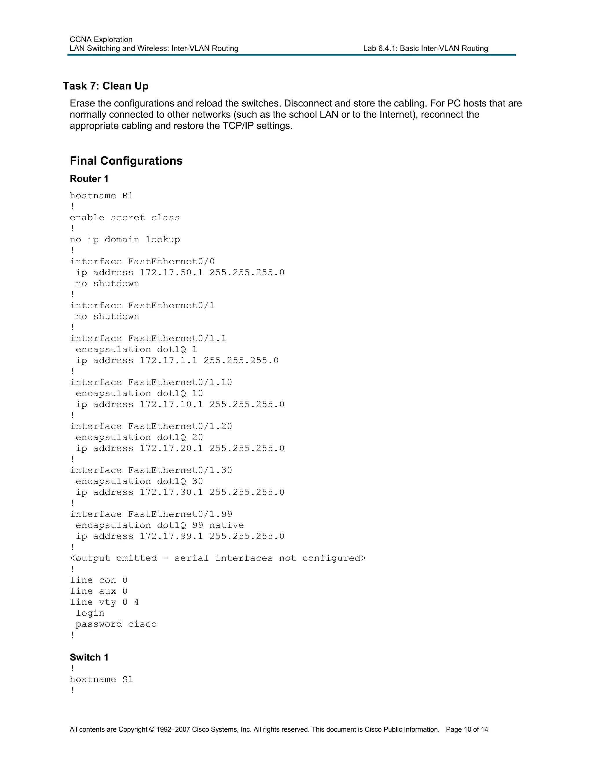 CCNA Exploration
LAN Switching and Wireless: Inter-VLAN Routing Lab 6.4.1: Basic Inter-VLAN Routing
Task 7: Clean Up
Erase the configurations and reload the switches. Disconnect and store the cabling. For PC hosts that are
normally connected to other networks (such as the school LAN or to the Internet), reconnect the
appropriate cabling and restore the TCP/IP settings.
Final Configurations
Router 1
hostname R1
!
enable secret class
!
no ip domain lookup
!
interface FastEthernet0/0
ip address 172.17.50.1 255.255.255.0
no shutdown
!
interface FastEthernet0/1
no shutdown
!
interface FastEthernet0/1.1
encapsulation dot1Q 1
ip address 172.17.1.1 255.255.255.0
!
interface FastEthernet0/1.10
encapsulation dot1Q 10
ip address 172.17.10.1 255.255.255.0
!
interface FastEthernet0/1.20
encapsulation dot1Q 20
ip address 172.17.20.1 255.255.255.0
!
interface FastEthernet0/1.30
encapsulation dot1Q 30
ip address 172.17.30.1 255.255.255.0
!
interface FastEthernet0/1.99
encapsulation dot1Q 99 native
ip address 172.17.99.1 255.255.255.0
!
<output omitted - serial interfaces not configured>
!
line con 0
line aux 0
line vty 0 4
login
password cisco
!
Switch 1
!
hostname S1
!
All contents are Copyright © 1992–2007 Cisco Systems, Inc. All rights reserved. This document is Cisco Public Information. Page 10 of 14
 