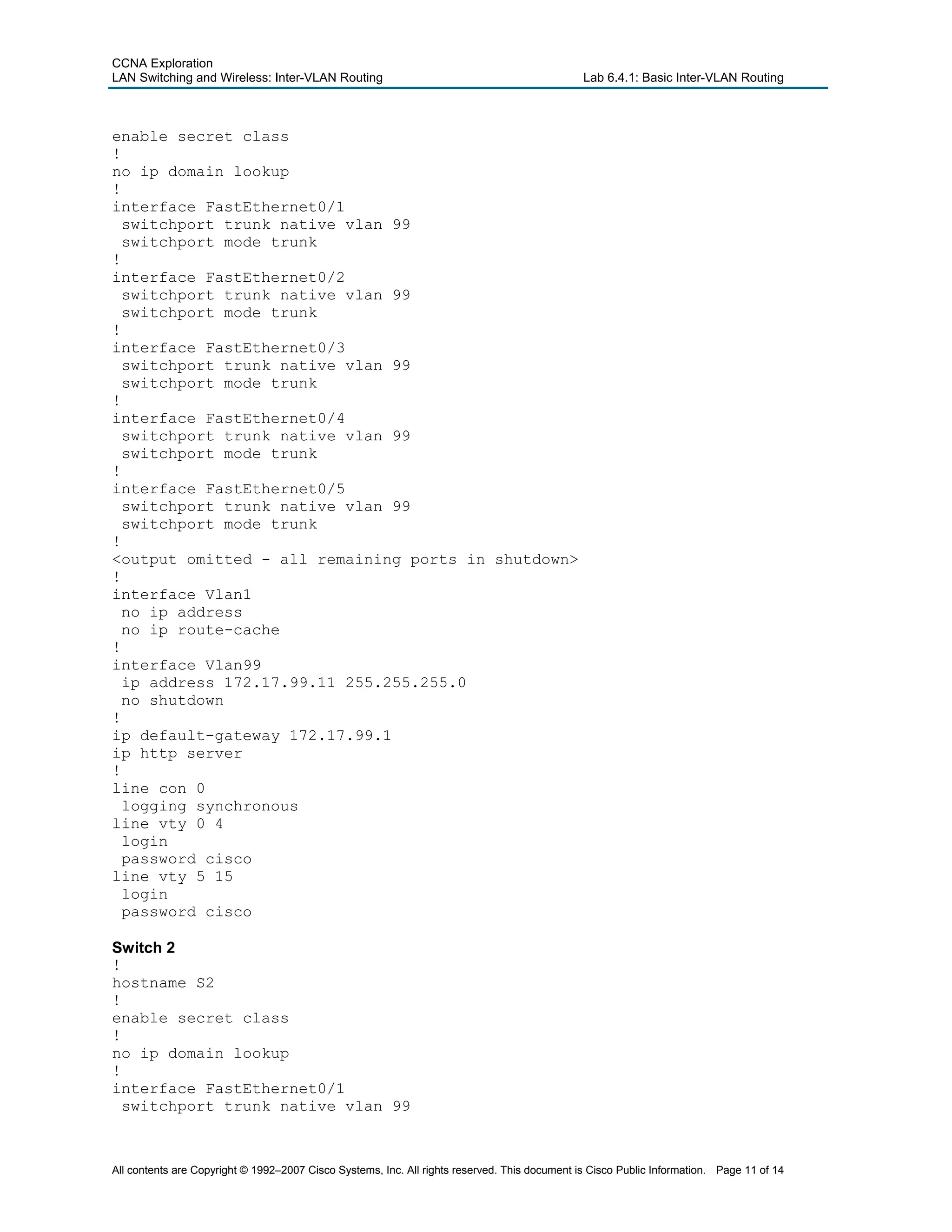 CCNA Exploration
LAN Switching and Wireless: Inter-VLAN Routing Lab 6.4.1: Basic Inter-VLAN Routing
enable secret class
!
no ip domain lookup
!
interface FastEthernet0/1
switchport trunk native vlan 99
switchport mode trunk
!
interface FastEthernet0/2
switchport trunk native vlan 99
switchport mode trunk
!
interface FastEthernet0/3
switchport trunk native vlan 99
switchport mode trunk
!
interface FastEthernet0/4
switchport trunk native vlan 99
switchport mode trunk
!
interface FastEthernet0/5
switchport trunk native vlan 99
switchport mode trunk
!
<output omitted - all remaining ports in shutdown>
!
interface Vlan1
no ip address
no ip route-cache
!
interface Vlan99
ip address 172.17.99.11 255.255.255.0
no shutdown
!
ip default-gateway 172.17.99.1
ip http server
!
line con 0
logging synchronous
line vty 0 4
login
password cisco
line vty 5 15
login
password cisco
Switch 2
!
hostname S2
!
enable secret class
!
no ip domain lookup
!
interface FastEthernet0/1
switchport trunk native vlan 99
All contents are Copyright © 1992–2007 Cisco Systems, Inc. All rights reserved. This document is Cisco Public Information. Page 11 of 14
 