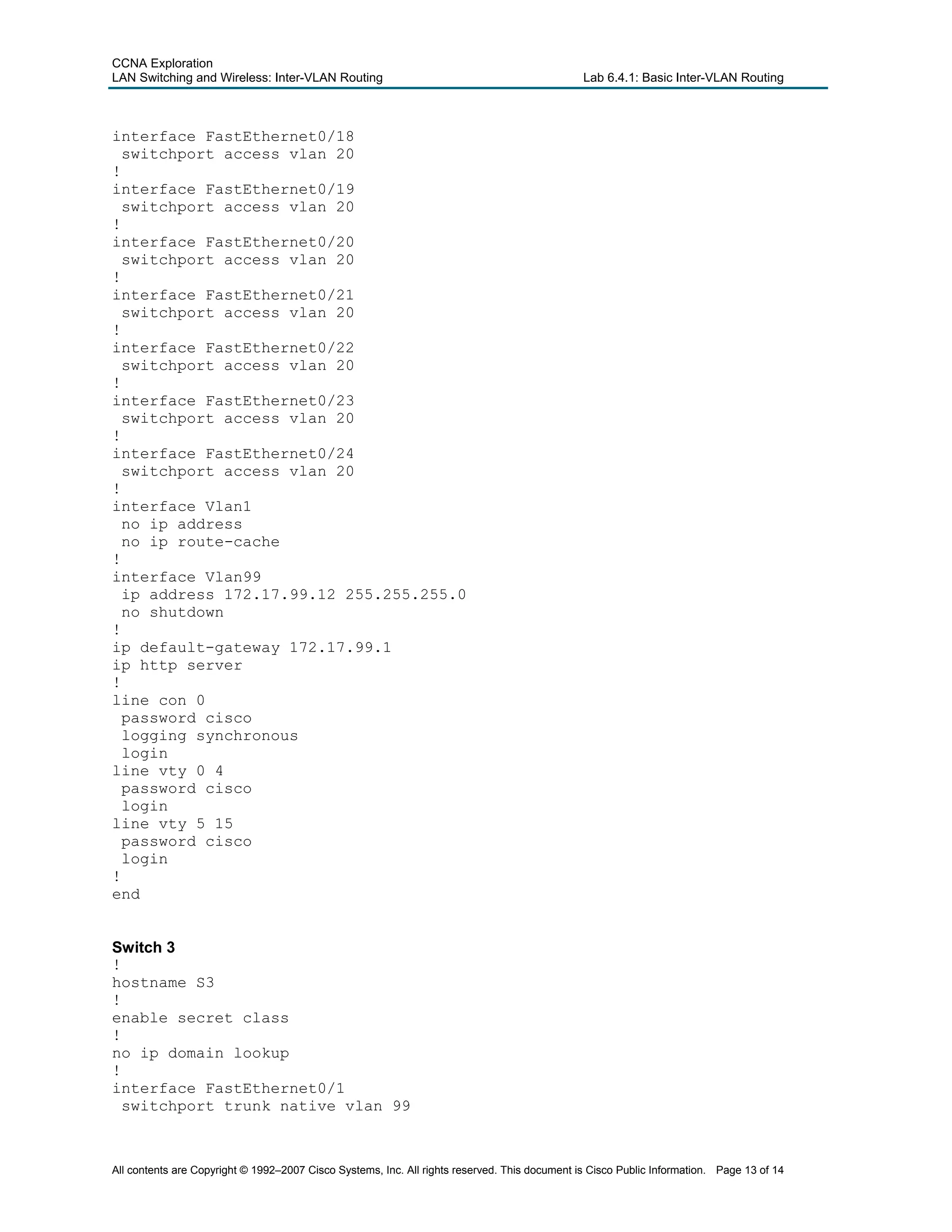 CCNA Exploration
LAN Switching and Wireless: Inter-VLAN Routing Lab 6.4.1: Basic Inter-VLAN Routing
interface FastEthernet0/18
switchport access vlan 20
!
interface FastEthernet0/19
switchport access vlan 20
!
interface FastEthernet0/20
switchport access vlan 20
!
interface FastEthernet0/21
switchport access vlan 20
!
interface FastEthernet0/22
switchport access vlan 20
!
interface FastEthernet0/23
switchport access vlan 20
!
interface FastEthernet0/24
switchport access vlan 20
!
interface Vlan1
no ip address
no ip route-cache
!
interface Vlan99
ip address 172.17.99.12 255.255.255.0
no shutdown
!
ip default-gateway 172.17.99.1
ip http server
!
line con 0
password cisco
logging synchronous
login
line vty 0 4
password cisco
login
line vty 5 15
password cisco
login
!
end
Switch 3
!
hostname S3
!
enable secret class
!
no ip domain lookup
!
interface FastEthernet0/1
switchport trunk native vlan 99
All contents are Copyright © 1992–2007 Cisco Systems, Inc. All rights reserved. This document is Cisco Public Information. Page 13 of 14
 