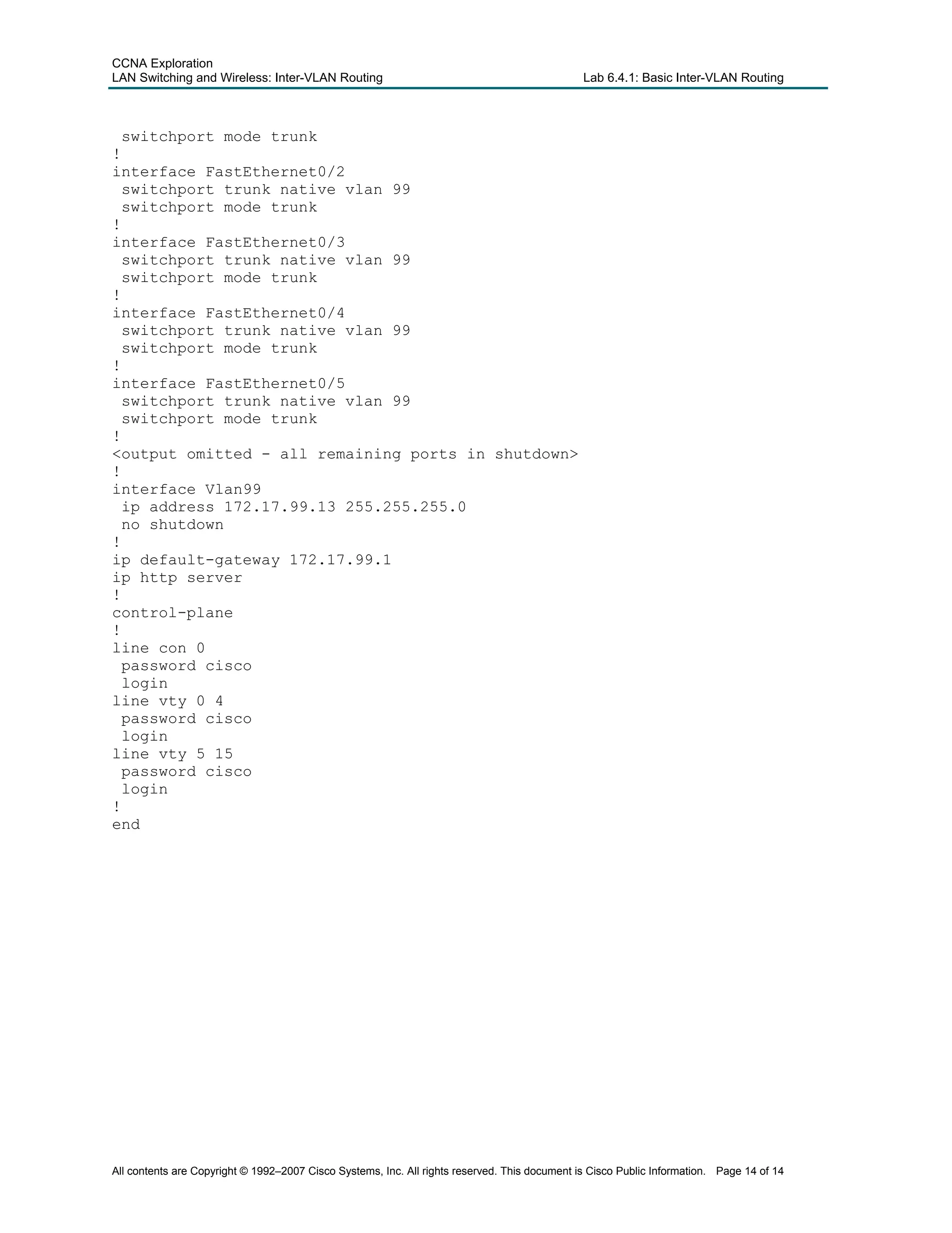 CCNA Exploration
LAN Switching and Wireless: Inter-VLAN Routing Lab 6.4.1: Basic Inter-VLAN Routing
switchport mode trunk
!
interface FastEthernet0/2
switchport trunk native vlan 99
switchport mode trunk
!
interface FastEthernet0/3
switchport trunk native vlan 99
switchport mode trunk
!
interface FastEthernet0/4
switchport trunk native vlan 99
switchport mode trunk
!
interface FastEthernet0/5
switchport trunk native vlan 99
switchport mode trunk
!
<output omitted - all remaining ports in shutdown>
!
interface Vlan99
ip address 172.17.99.13 255.255.255.0
no shutdown
!
ip default-gateway 172.17.99.1
ip http server
!
control-plane
!
line con 0
password cisco
login
line vty 0 4
password cisco
login
line vty 5 15
password cisco
login
!
end
All contents are Copyright © 1992–2007 Cisco Systems, Inc. All rights reserved. This document is Cisco Public Information. Page 14 of 14
 