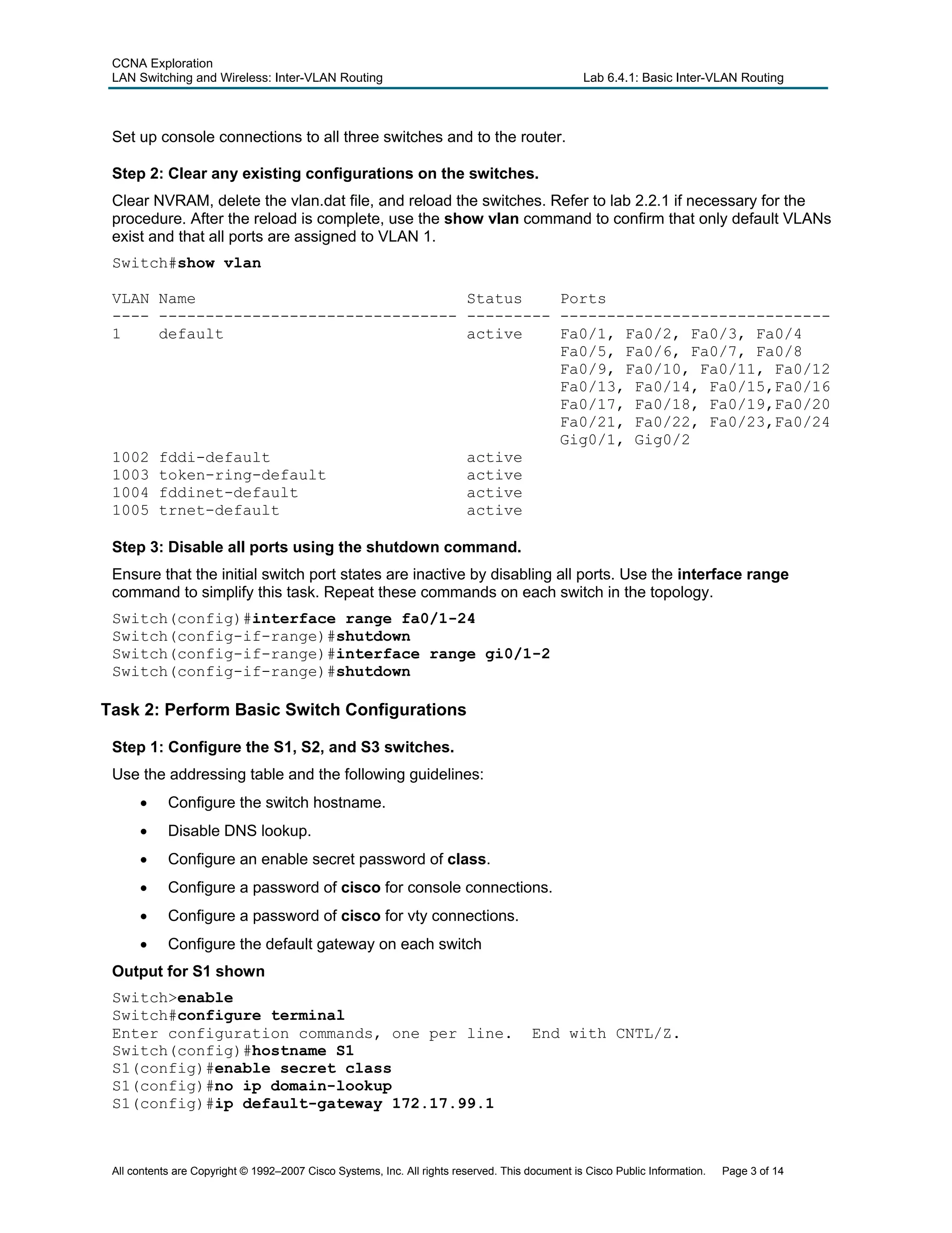 CCNA Exploration
LAN Switching and Wireless: Inter-VLAN Routing Lab 6.4.1: Basic Inter-VLAN Routing
Set up console connections to all three switches and to the router.
Step 2: Clear any existing configurations on the switches.
Clear NVRAM, delete the vlan.dat file, and reload the switches. Refer to lab 2.2.1 if necessary for the
procedure. After the reload is complete, use the show vlan command to confirm that only default VLANs
exist and that all ports are assigned to VLAN 1.
Switch#show vlan
VLAN Name Status Ports
---- -------------------------------- --------- -----------------------------
1 default active Fa0/1, Fa0/2, Fa0/3, Fa0/4
Fa0/5, Fa0/6, Fa0/7, Fa0/8
Fa0/9, Fa0/10, Fa0/11, Fa0/12
Fa0/13, Fa0/14, Fa0/15,Fa0/16
Fa0/17, Fa0/18, Fa0/19,Fa0/20
Fa0/21, Fa0/22, Fa0/23,Fa0/24
Gig0/1, Gig0/2
1002 fddi-default active
1003 token-ring-default active
1004 fddinet-default active
1005 trnet-default active
Step 3: Disable all ports using the shutdown command.
Ensure that the initial switch port states are inactive by disabling all ports. Use the interface range
command to simplify this task. Repeat these commands on each switch in the topology.
Switch(config)#interface range fa0/1-24
Switch(config-if-range)#shutdown
Switch(config-if-range)#interface range gi0/1-2
Switch(config-if-range)#shutdown
Task 2: Perform Basic Switch Configurations
Step 1: Configure the S1, S2, and S3 switches.
Use the addressing table and the following guidelines:
• Configure the switch hostname.
• Disable DNS lookup.
• Configure an enable secret password of class.
• Configure a password of cisco for console connections.
• Configure a password of cisco for vty connections.
• Configure the default gateway on each switch
Output for S1 shown
Switch>enable
Switch#configure terminal
Enter configuration commands, one per line. End with CNTL/Z.
Switch(config)#hostname S1
S1(config)#enable secret class
S1(config)#no ip domain-lookup
S1(config)#ip default-gateway 172.17.99.1
All contents are Copyright © 1992–2007 Cisco Systems, Inc. All rights reserved. This document is Cisco Public Information. Page 3 of 14
 