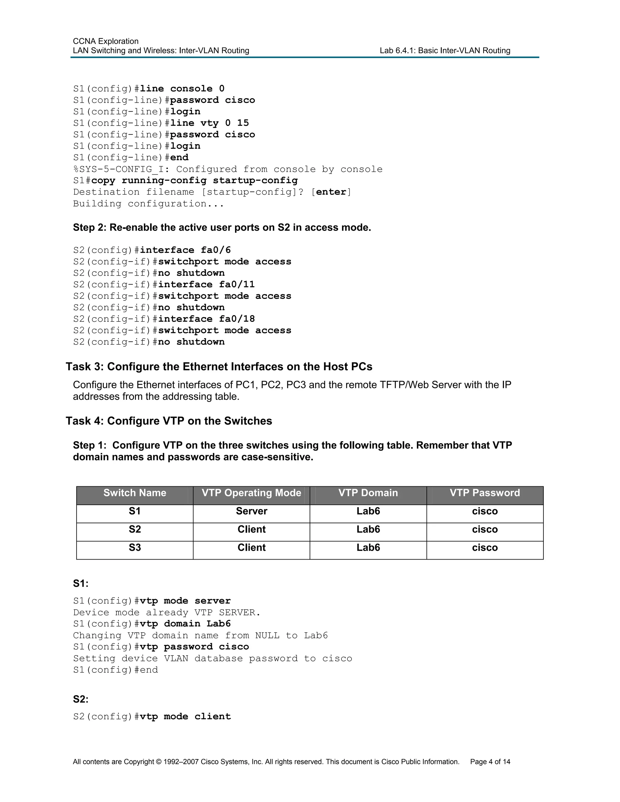 CCNA Exploration
LAN Switching and Wireless: Inter-VLAN Routing Lab 6.4.1: Basic Inter-VLAN Routing
S1(config)#line console 0
S1(config-line)#password cisco
S1(config-line)#login
S1(config-line)#line vty 0 15
S1(config-line)#password cisco
S1(config-line)#login
S1(config-line)#end
%SYS-5-CONFIG_I: Configured from console by console
S1#copy running-config startup-config
Destination filename [startup-config]? [enter]
Building configuration...
Step 2: Re-enable the active user ports on S2 in access mode.
S2(config)#interface fa0/6
S2(config-if)#switchport mode access
S2(config-if)#no shutdown
S2(config-if)#interface fa0/11
S2(config-if)#switchport mode access
S2(config-if)#no shutdown
S2(config-if)#interface fa0/18
S2(config-if)#switchport mode access
S2(config-if)#no shutdown
Task 3: Configure the Ethernet Interfaces on the Host PCs
Configure the Ethernet interfaces of PC1, PC2, PC3 and the remote TFTP/Web Server with the IP
addresses from the addressing table.
Task 4: Configure VTP on the Switches
Step 1: Configure VTP on the three switches using the following table. Remember that VTP
domain names and passwords are case-sensitive.
Switch Name VTP Operating Mode VTP Domain VTP Password
S1 Server Lab6 cisco
S2 Client Lab6 cisco
S3 Client Lab6 cisco
S1:
S1(config)#vtp mode server
Device mode already VTP SERVER.
S1(config)#vtp domain Lab6
Changing VTP domain name from NULL to Lab6
S1(config)#vtp password cisco
Setting device VLAN database password to cisco
S1(config)#end
S2:
S2(config)#vtp mode client
All contents are Copyright © 1992–2007 Cisco Systems, Inc. All rights reserved. This document is Cisco Public Information. Page 4 of 14
 