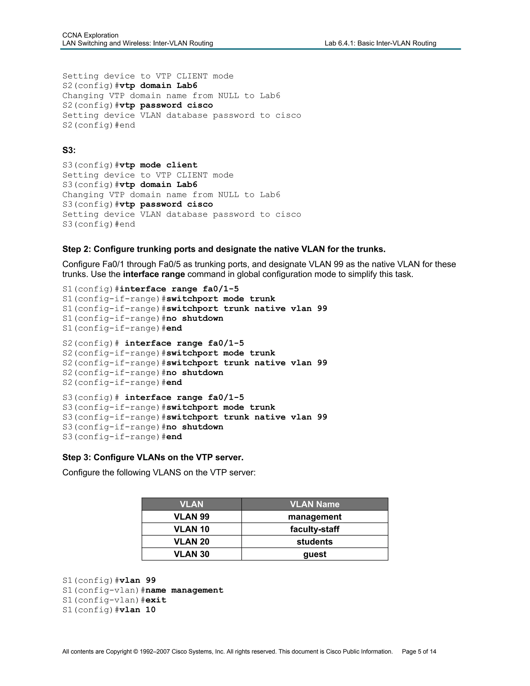CCNA Exploration
LAN Switching and Wireless: Inter-VLAN Routing Lab 6.4.1: Basic Inter-VLAN Routing
Setting device to VTP CLIENT mode
S2(config)#vtp domain Lab6
Changing VTP domain name from NULL to Lab6
S2(config)#vtp password cisco
Setting device VLAN database password to cisco
S2(config)#end
S3:
S3(config)#vtp mode client
Setting device to VTP CLIENT mode
S3(config)#vtp domain Lab6
Changing VTP domain name from NULL to Lab6
S3(config)#vtp password cisco
Setting device VLAN database password to cisco
S3(config)#end
Step 2: Configure trunking ports and designate the native VLAN for the trunks.
Configure Fa0/1 through Fa0/5 as trunking ports, and designate VLAN 99 as the native VLAN for these
trunks. Use the interface range command in global configuration mode to simplify this task.
S1(config)#interface range fa0/1-5
S1(config-if-range)#switchport mode trunk
S1(config-if-range)#switchport trunk native vlan 99
S1(config-if-range)#no shutdown
S1(config-if-range)#end
S2(config)# interface range fa0/1-5
S2(config-if-range)#switchport mode trunk
S2(config-if-range)#switchport trunk native vlan 99
S2(config-if-range)#no shutdown
S2(config-if-range)#end
S3(config)# interface range fa0/1-5
S3(config-if-range)#switchport mode trunk
S3(config-if-range)#switchport trunk native vlan 99
S3(config-if-range)#no shutdown
S3(config-if-range)#end
Step 3: Configure VLANs on the VTP server.
Configure the following VLANS on the VTP server:
VLAN VLAN Name
VLAN 99 management
VLAN 10 faculty-staff
VLAN 20 students
VLAN 30 guest
S1(config)#vlan 99
S1(config-vlan)#name management
S1(config-vlan)#exit
S1(config)#vlan 10
All contents are Copyright © 1992–2007 Cisco Systems, Inc. All rights reserved. This document is Cisco Public Information. Page 5 of 14
 