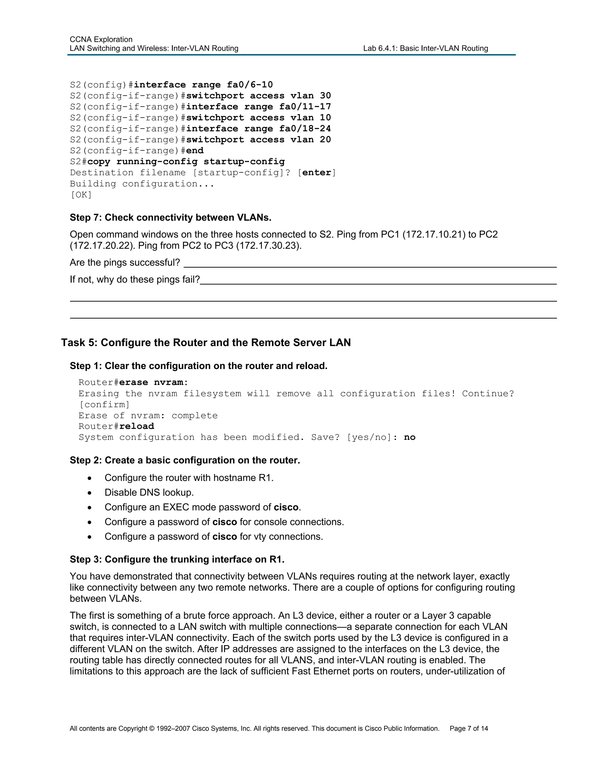 CCNA Exploration
LAN Switching and Wireless: Inter-VLAN Routing Lab 6.4.1: Basic Inter-VLAN Routing
S2(config)#interface range fa0/6-10
S2(config-if-range)#switchport access vlan 30
S2(config-if-range)#interface range fa0/11-17
S2(config-if-range)#switchport access vlan 10
S2(config-if-range)#interface range fa0/18-24
S2(config-if-range)#switchport access vlan 20
S2(config-if-range)#end
S2#copy running-config startup-config
Destination filename [startup-config]? [enter]
Building configuration...
[OK]
Step 7: Check connectivity between VLANs.
Open command windows on the three hosts connected to S2. Ping from PC1 (172.17.10.21) to PC2
(172.17.20.22). Ping from PC2 to PC3 (172.17.30.23).
Are the pings successful? _____________________________________________________________________
If not, why do these pings fail?__________________________________________________________________
__________________________________________________________________________________________
__________________________________________________________________________________________
Task 5: Configure the Router and the Remote Server LAN
Step 1: Clear the configuration on the router and reload.
Router#erase nvram:
Erasing the nvram filesystem will remove all configuration files! Continue?
[confirm]
Erase of nvram: complete
Router#reload
System configuration has been modified. Save? [yes/no]: no
Step 2: Create a basic configuration on the router.
• Configure the router with hostname R1.
• Disable DNS lookup.
• Configure an EXEC mode password of cisco.
• Configure a password of cisco for console connections.
• Configure a password of cisco for vty connections.
Step 3: Configure the trunking interface on R1.
You have demonstrated that connectivity between VLANs requires routing at the network layer, exactly
like connectivity between any two remote networks. There are a couple of options for configuring routing
between VLANs.
The first is something of a brute force approach. An L3 device, either a router or a Layer 3 capable
switch, is connected to a LAN switch with multiple connections—a separate connection for each VLAN
that requires inter-VLAN connectivity. Each of the switch ports used by the L3 device is configured in a
different VLAN on the switch. After IP addresses are assigned to the interfaces on the L3 device, the
routing table has directly connected routes for all VLANS, and inter-VLAN routing is enabled. The
limitations to this approach are the lack of sufficient Fast Ethernet ports on routers, under-utilization of
All contents are Copyright © 1992–2007 Cisco Systems, Inc. All rights reserved. This document is Cisco Public Information. Page 7 of 14
 