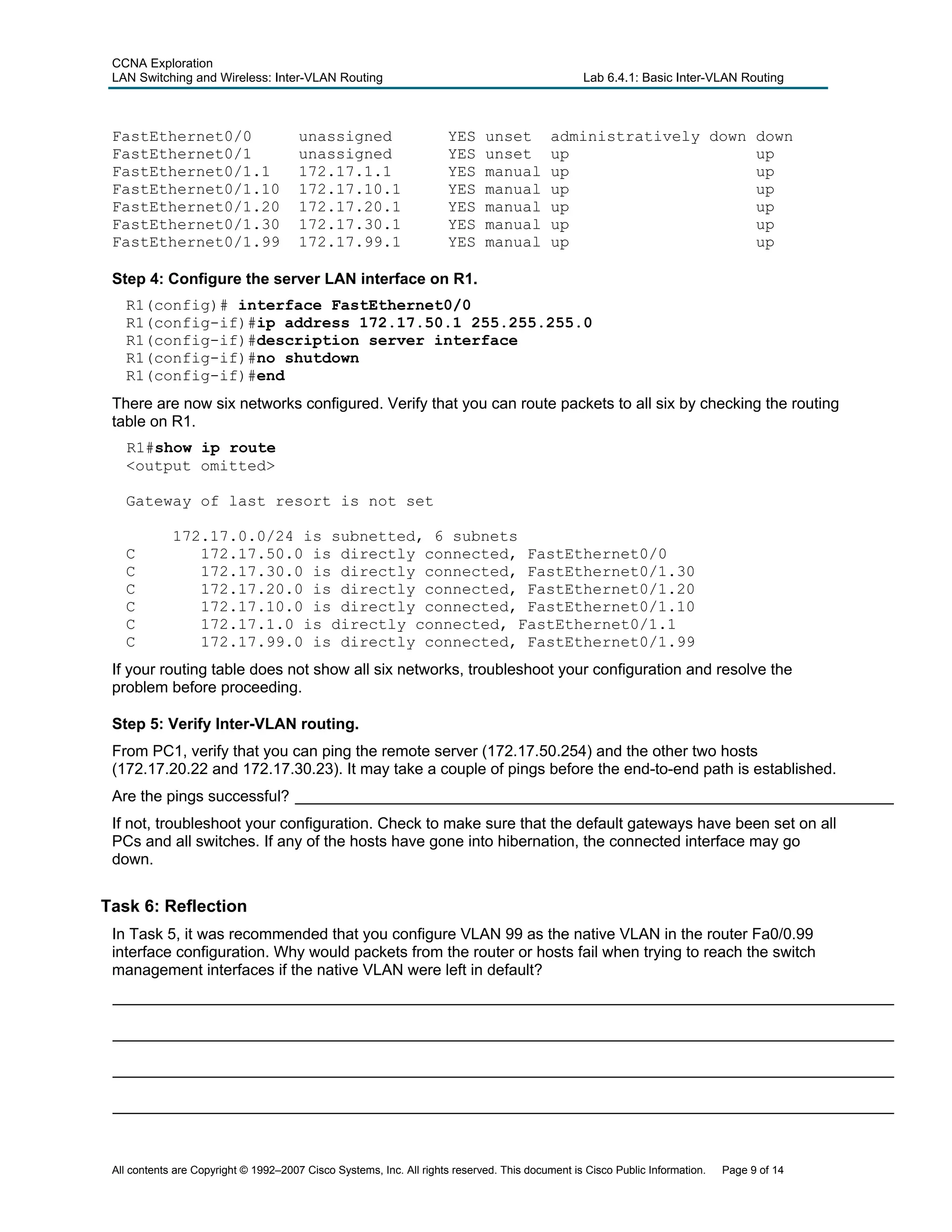 CCNA Exploration
LAN Switching and Wireless: Inter-VLAN Routing Lab 6.4.1: Basic Inter-VLAN Routing
FastEthernet0/0 unassigned YES unset administratively down down
FastEthernet0/1 unassigned YES unset up up
FastEthernet0/1.1 172.17.1.1 YES manual up up
FastEthernet0/1.10 172.17.10.1 YES manual up up
FastEthernet0/1.20 172.17.20.1 YES manual up up
FastEthernet0/1.30 172.17.30.1 YES manual up up
FastEthernet0/1.99 172.17.99.1 YES manual up up
Step 4: Configure the server LAN interface on R1.
R1(config)# interface FastEthernet0/0
R1(config-if)#ip address 172.17.50.1 255.255.255.0
R1(config-if)#description server interface
R1(config-if)#no shutdown
R1(config-if)#end
There are now six networks configured. Verify that you can route packets to all six by checking the routing
table on R1.
R1#show ip route
<output omitted>
Gateway of last resort is not set
172.17.0.0/24 is subnetted, 6 subnets
C 172.17.50.0 is directly connected, FastEthernet0/0
C 172.17.30.0 is directly connected, FastEthernet0/1.30
C 172.17.20.0 is directly connected, FastEthernet0/1.20
C 172.17.10.0 is directly connected, FastEthernet0/1.10
C 172.17.1.0 is directly connected, FastEthernet0/1.1
C 172.17.99.0 is directly connected, FastEthernet0/1.99
If your routing table does not show all six networks, troubleshoot your configuration and resolve the
problem before proceeding.
Step 5: Verify Inter-VLAN routing.
From PC1, verify that you can ping the remote server (172.17.50.254) and the other two hosts
(172.17.20.22 and 172.17.30.23). It may take a couple of pings before the end-to-end path is established.
Are the pings successful? _____________________________________________________________________
If not, troubleshoot your configuration. Check to make sure that the default gateways have been set on all
PCs and all switches. If any of the hosts have gone into hibernation, the connected interface may go
down.
Task 6: Reflection
In Task 5, it was recommended that you configure VLAN 99 as the native VLAN in the router Fa0/0.99
interface configuration. Why would packets from the router or hosts fail when trying to reach the switch
management interfaces if the native VLAN were left in default?
__________________________________________________________________________________________
__________________________________________________________________________________________
__________________________________________________________________________________________
__________________________________________________________________________________________
All contents are Copyright © 1992–2007 Cisco Systems, Inc. All rights reserved. This document is Cisco Public Information. Page 9 of 14
 