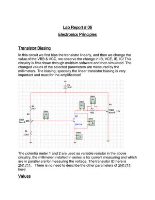 Lab Report # 06
Electronics Principles
Transistor Biasing
In this circuit we first bias the transistor linearly, and then we change the
value of the VBB & VCC, we observe the change in IB, VCE, IE, IC! This
circuitry is first drawn through multisim software and then simulated. The
changed values of the selected parameters are measured by the
millimeters. The biasing, specially the linear transistor biasing is very
important and must for the amplification!
The potentio meter 1 and 2 are used as variable resistor in the above
circuitry, the millimeter installed in series is for current measuring and which
are in parallel are for measuring the voltage. The transistor ID here is
2N1711. There is no need to describe the other parameters of 2N1711
here!
Values