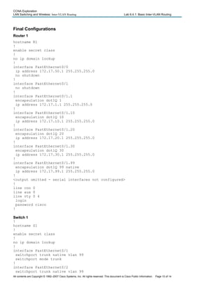 CCNA Exploration
LAN Switching and Wireless: Inter-VLAN Routing Lab 6.4.1: Basic Inter-VLAN Routing
Final Configurations
Router 1
hostname R1
!
enable secret class
!
no ip domain lookup
!
interface FastEthernet0/0
ip address 172.17.50.1 255.255.255.0
no shutdown
!
interface FastEthernet0/1
no shutdown
!
interface FastEthernet0/1.1
encapsulation dot1Q 1
ip address 172.17.1.1 255.255.255.0
!
interface FastEthernet0/1.10
encapsulation dot1Q 10
ip address 172.17.10.1 255.255.255.0
!
interface FastEthernet0/1.20
encapsulation dot1Q 20
ip address 172.17.20.1 255.255.255.0
!
interface FastEthernet0/1.30
encapsulation dot1Q 30
ip address 172.17.30.1 255.255.255.0
!
interface FastEthernet0/1.99
encapsulation dot1Q 99 native
ip address 172.17.99.1 255.255.255.0
!
<output omitted - serial interfaces not configured>
!
line con 0
line aux 0
line vty 0 4
login
password cisco
!
Switch 1
!
hostname S1
!
enable secret class
!
no ip domain lookup
!
interface FastEthernet0/1
switchport trunk native vlan 99
switchport mode trunk
!
interface FastEthernet0/2
switchport trunk native vlan 99
All contents are Copyright © 1992–2007 Cisco Systems, Inc. All rights reserved. This document is Cisco Public Information. Page 10 of 14
 