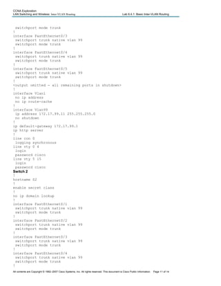 CCNA Exploration
LAN Switching and Wireless: Inter-VLAN Routing Lab 6.4.1: Basic Inter-VLAN Routing
switchport mode trunk
!
interface FastEthernet0/3
switchport trunk native vlan 99
switchport mode trunk
!
interface FastEthernet0/4
switchport trunk native vlan 99
switchport mode trunk
!
interface FastEthernet0/5
switchport trunk native vlan 99
switchport mode trunk
!
<output omitted - all remaining ports in shutdown>
!
interface Vlan1
no ip address
no ip route-cache
!
interface Vlan99
ip address 172.17.99.11 255.255.255.0
no shutdown
!
ip default-gateway 172.17.99.1
ip http server
!
line con 0
logging synchronous
line vty 0 4
login
password cisco
line vty 5 15
login
password cisco
Switch 2
!
hostname S2
!
enable secret class
!
no ip domain lookup
!
interface FastEthernet0/1
switchport trunk native vlan 99
switchport mode trunk
!
interface FastEthernet0/2
switchport trunk native vlan 99
switchport mode trunk
!
interface FastEthernet0/3
switchport trunk native vlan 99
switchport mode trunk
!
interface FastEthernet0/4
switchport trunk native vlan 99
switchport mode trunk
!
All contents are Copyright © 1992–2007 Cisco Systems, Inc. All rights reserved. This document is Cisco Public Information. Page 11 of 14
 