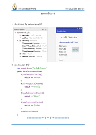 ວິທະຍາໄລສອນພິທັກລາວ ອຈ ພອນປະເສີດ ຜົນດາລາ
1
ພາກປະຕິບັດ 6
1. ສ້າງ Project ໃໝ່ ແລ້ວອອກແບບດັ່ງນີ້
2. ສ້າງ Function ດັ່ງນີ້
var resoult:String="ກີລາທີ່ ເຈົ້າມ ັກແມ່ນ:"
public fun Confirm(view:View){
if(chbFootball.isChecked){
resoult +=" ບານເຕະ"
}
if(chbVolleyball.isChecked){
resoult +=" ບານສົ່ງ"
}
if(chbBadminton.isChecked){
resoult +=" ຕີດອກ"
}
if(chbPingpong.isChecked){
resoult +=" ປິ່ ງປ່ອງ"
}
tvResoult.text=resoult
}
====================
 
