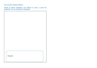 CÁLCULOS Y RESULTADOS:
Dibuja el gráfico estadístico que elaboró tu grupo y copia las
preguntas con sus respectivas respuestas:
Preguntas: