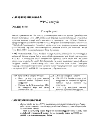 Лабораторийн ажил-6
WPA2 analysis
Онолын хэсэг
Утасгүй сүлжээ
Утасгүй сүлжээ гэдэг нь 2 ба түүнээс дээш төхөөрөмж тархалтат долгион (spread spectrum
division multiplexing) эсвэл OFDM(Orthogonal frequince division multiplexing) хувиргалтын
технелоги ашиглан утасгүй холбогдон мэдээлэл солилцохыг хэлнэ.1970 онд Хавайн их
сургуульд туршигдаж эхэлсэн ба 1985 он гэхэд Америкын холбоо харилцааны зөвлөл болох
FCC(Federal Communication Committee) энгийн хэрэглээнд зориулан долгионы үелзэлийг
суллаж өгснөөр хоёр дахь үеийн төхөөрөмжүүд хийгдэж эхэлсэн.Энэ технелоги 1997 он
гэхэд IEEE -802.11 нэршилтэй стандарт болж батлагдсан.
WPA2 -Wi-Fi Protected Access 2 WPA2 нь утасгүй сүлжээнд холбогдосон төхөөрөмжүүдын
найдвартай байдлыг үзүүлж байгаа аюулгүй байдлын стандарт юм. Үүний гол зорилго нь
IEEE 802.11i стандардын дагуу шаардлагатай түвшинд хүргэх явдал юм. WPA-гийн
сайжруулсан хувилбар бөгөөд Wi-Fi Alliance-гийн гэрчилгээг шаардахаас гадна. ( Advanced
Encryption Standard ) нэмэгдэсэнээр илүү сайн хамгаалалт болж чадсан. Өнөөдрийн
байдлаар хамгийн сайн хэрэглэж гэж хэрэгдэж байгаа утасгүй сүлжээний аюулгүй байдлын
стандарт юм. WPA2 нь IEEE.11i стандартын дагуу бүрэн ажилдаг.
TKIP- Temporal Key Integrity Protocol AES- Advanced Encryption Standard
 Пакет тус бүр дээр улам нарийн
төвөгтэй битийн кодчилол нэмж
шифрлэдэг.
 Utilizing the RC4 stream cipher 128-
bit encryption keys and 64-bit
authentication key
 128, 192, 256 битийн түлхүүр үгийг
шифрлэдэг ба шифрлэлтыг буцааж
тайлхын хувьд ижилхэн код
хэрэглэдэг.
 TKIP дээр тулгуурлан аюулгүй
байдлын түвшинг нэмэгдүүлсэн.
Лабораторийн даалгавар
1. Лабораторийн цаг дээр WPA2 нууцлалын алгоритмаар тохируулагдсан Access
point тохируулж өгөөд хамгийн түрүүн тайлсан 3-5 оюутнуудын лабораторийн
ажилын оноог тооцно.
Hint: нууц түлхүүр маань 8 оронтой тоооноос бүрдэх бөгөөд эхний 2 орон
нь {a,b,c,d} үсэгнүүдээс 2 нь орох бөгөөд сүүлчийн 6 орон нь 000000-ээс
400000 хүртэл тооны хооронд байна.
 