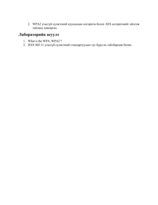 2. WPA2 утасгүй сүлжээний нууцлалын алгоритм болох AES алгоритмийг ойлгож
тайланд хавсаргах.
Лабораторийн асуулт
1. What is the WPA, WPA2 ?
2. IEEE 802.11 утасгүй сүлжээний стандартуудын тус бүрд нь тайлбарлаж бичих
 