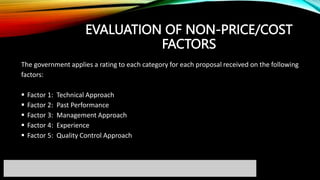 EVALUATION OF NON-PRICE/COST
FACTORS
The government applies a rating to each category for each proposal received on the following
factors:
 Factor 1: Technical Approach
 Factor 2: Past Performance
 Factor 3: Management Approach
 Factor 4: Experience
 Factor 5: Quality Control Approach
 