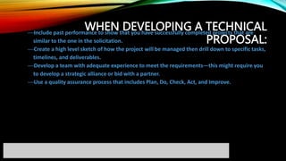WHEN DEVELOPING A TECHNICAL
PROPOSAL:
Include past performance to show that you have successfully completed projects that are
similar to the one in the solicitation.
Create a high level sketch of how the project will be managed then drill down to specific tasks,
timelines, and deliverables.
Develop a team with adequate experience to meet the requirements—this might require you
to develop a strategic alliance or bid with a partner.
Use a quality assurance process that includes Plan, Do, Check, Act, and Improve.
 