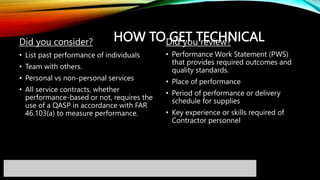 HOW TO GET TECHNICAL
Did you consider?
• List past performance of individuals
• Team with others.
• Personal vs non-personal services
• All service contracts, whether
performance-based or not, requires the
use of a QASP in accordance with FAR
46.103(a) to measure performance.
Did you review?
• Performance Work Statement (PWS)
that provides required outcomes and
quality standards.
• Place of performance
• Period of performance or delivery
schedule for supplies
• Key experience or skills required of
Contractor personnel
 